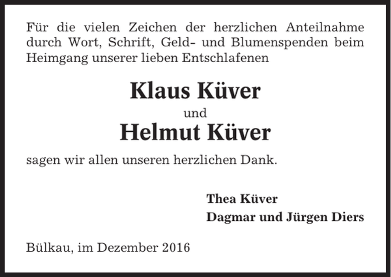 <p>Für die vielen Zeichen der herzlichen Anteilnahme<br />durch Wort, Schrift, Geld- und Blumenspenden beim<br />Heimgang unserer lieben Entschlafenen</p><p>Klaus Küver<br />und</p><p>Helmut Küver<br />sagen wir allen unseren herzlichen Dank.<br />Thea Küver<br />Dagmar und Jürgen Diers<br />Bülkau, im Dezember 2016</p>