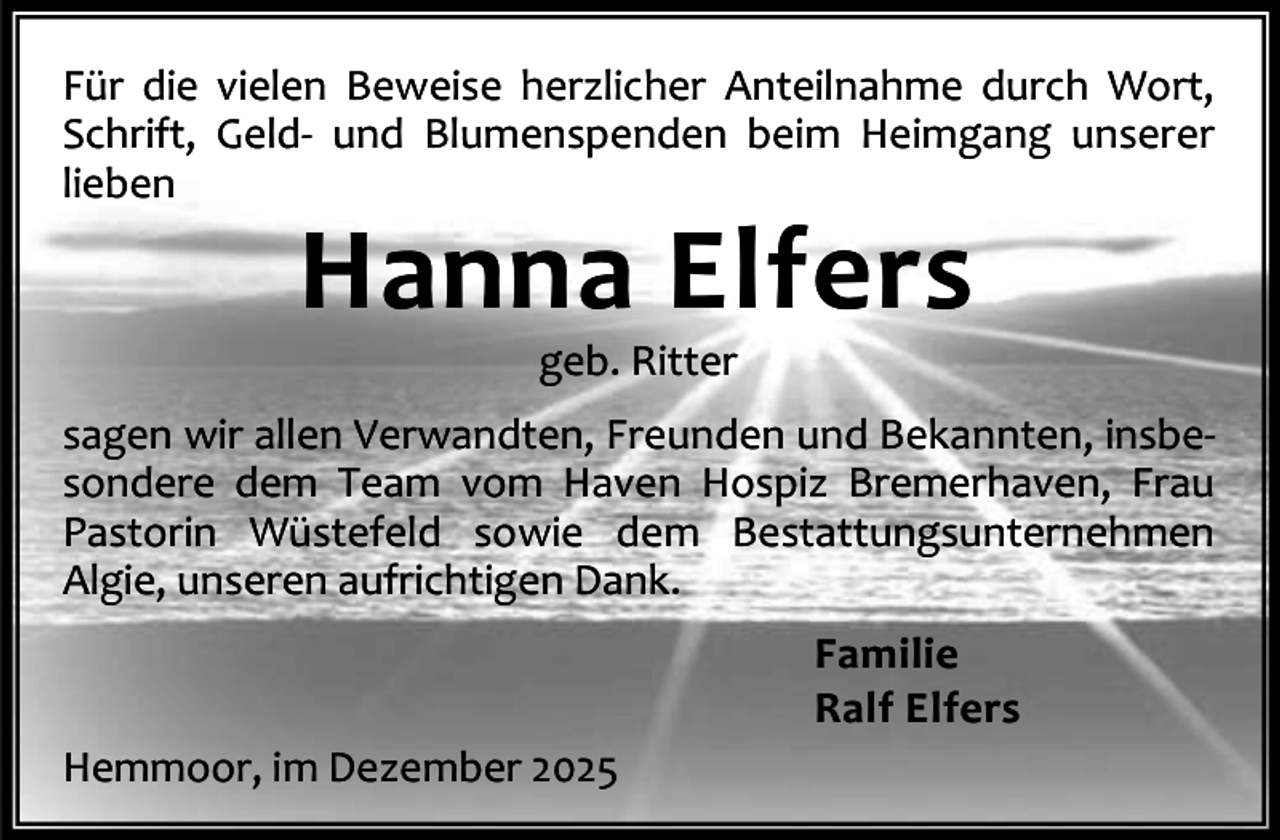 <p>Für die vielen Beweise herzlicher Anteilnahme durch Wort,<br />Schrift, Geld- und Blumenspenden beim Heimgang unserer<br />lieben</p><p>Hanna Elfers<br />geb. Ritter</p><p>sagen wir allen Verwandten, Freunden und Bekannten, insbesondere dem Team vom Haven Hospiz Bremerhaven, Frau<br />Pastorin Wüstefeld sowie dem Bestattungsunternehmen<br />Algie, unseren aufrichtigen Dank.<br />Familie<br />Ralf Elfers<br />Hemmoor, im Dezember 2025</p>