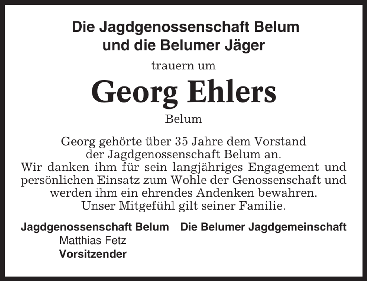 <p>Die Jagdgenossenschaft Belum<br />und die Belumer Jäger<br />trauern um</p><p>Georg Ehlers<br />Belum<br />Georg gehörte über 35 Jahre dem Vorstand<br />der Jagdgenossenschaft Belum an.<br />Wir danken ihm für sein langjähriges Engagement und<br />persönlichen Einsatz zum Wohle der Genossenschaft und<br />werden ihm ein ehrendes Andenken bewahren.<br />Unser Mitgefühl gilt seiner Familie.<br />Jagdgenossenschaft Belum Die Belumer Jagdgemeinschaft<br />Matthias Fetz<br />Vorsitzender</p>