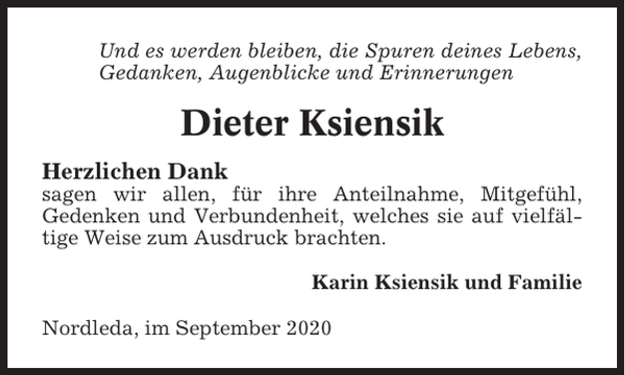 <p>Und es werden bleiben, die Spuren deines Lebens,<br />Gedanken, Augenblicke und Erinnerungen</p><p>Dieter Ksiensik<br />Herzlichen Dank<br />sagen wir allen, für ihre Anteilnahme, Mitgefühl,<br />Gedenken und Verbundenheit, welches sie auf vielfältige Weise zum Ausdruck brachten.<br />Karin Ksiensik und Familie<br />Nordleda, im September 2020</p>