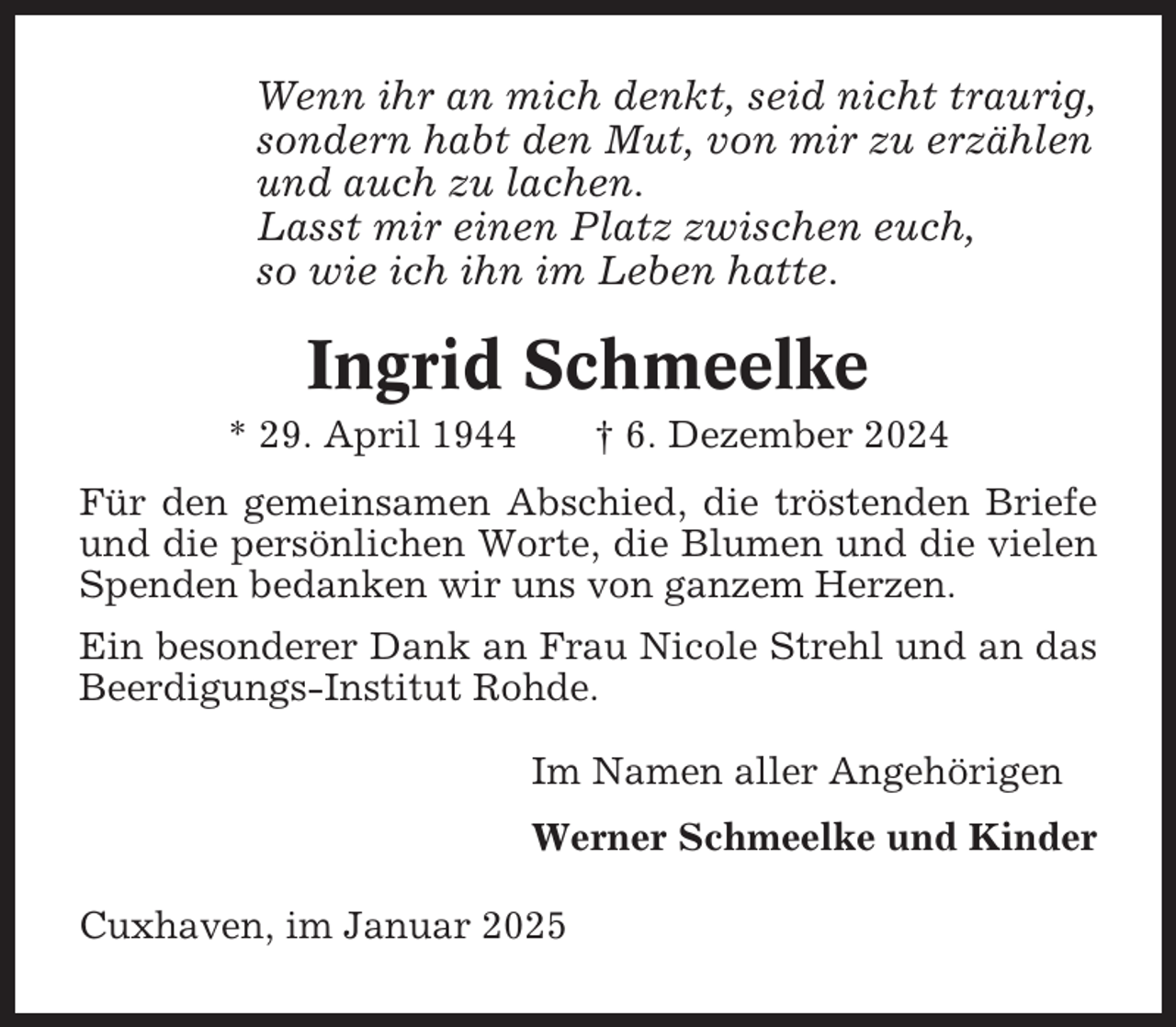 <p>Wenn ihr an mich denkt, seid nicht traurig,<br />sondern habt den Mut, von mir zu erzählen<br />und auch zu lachen.<br />Lasst mir einen Platz zwischen euch,<br />so wie ich ihn im Leben hatte.</p><p>Ingrid Schmeelke<br />* 29. April 1944</p><p>† 6. Dezember 2024</p><p>Für den gemeinsamen Abschied, die tröstenden Briefe<br />und die persönlichen Worte, die Blumen und die vielen<br />Spenden bedanken wir uns von ganzem Herzen.<br />Ein besonderer Dank an Frau Nicole Strehl und an das<br />Beerdigungs-Institut Rohde.<br />Im Namen aller Angehörigen<br />Werner Schmeelke und Kinder<br />Cuxhaven, im Januar 2025</p>