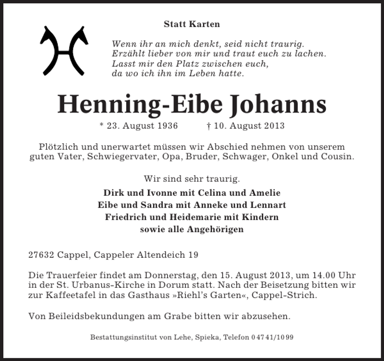 <p>Statt Karten<br />Wenn ihr an mich denkt, seid nicht traurig.<br />Erzählt lieber von mir und traut euch zu lachen.<br />Lasst mir den Platz zwischen euch,<br />da wo ich ihn im Leben hatte.</p><p>Henning-Eibe Johanns<br />* 23. August 1936</p><p>† 10. August 2013</p><p>Plötzlich und unerwartet müssen wir Abschied nehmen von unserem<br />guten Vater, Schwiegervater, Opa, Bruder, Schwager, Onkel und Cousin.<br />Wir sind sehr traurig.<br />Dirk und Ivonne mit Celina und Amelie<br />Eibe und Sandra mit Anneke und Lennart<br />Friedrich und Heidemarie mit Kindern<br />sowie alle Angehörigen<br />27632 Cappel, Cappeler Altendeich 19<br />Die Trauerfeier findet am Donnerstag, den 15. August 2013, um 14.00 Uhr<br />in der St. Urbanus-Kirche in Dorum statt. Nach der Beisetzung bitten wir<br />zur Kaffeetafel in das Gasthaus »Riehl’s Garten«, Cappel-Strich.<br />Von Beileidsbekundungen am Grabe bitten wir abzusehen.<br />Bestattungsinstitut von Lehe, Spieka, Telefon 0 47 41/10 99</p>
