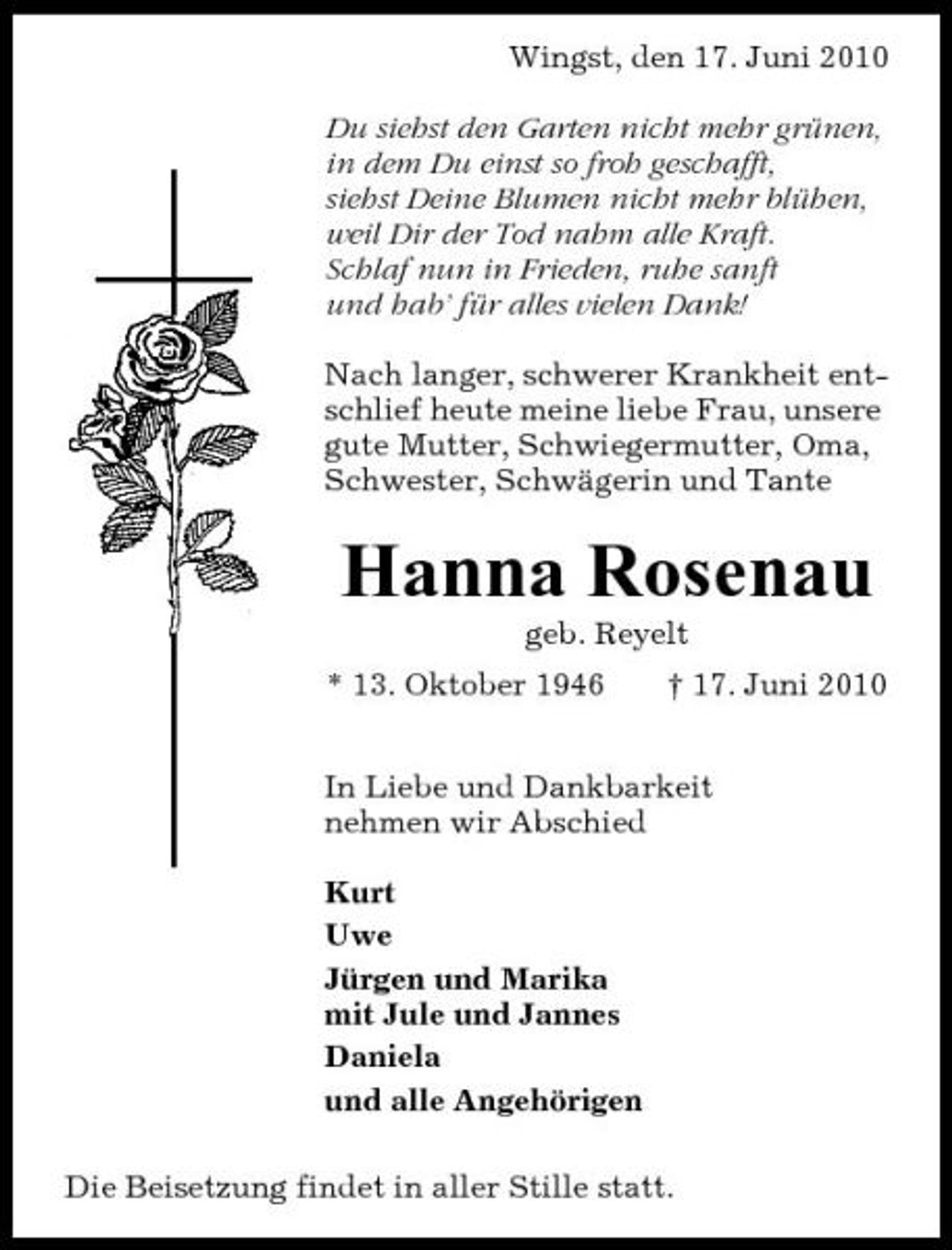 <p>Wingst, den 17. Juni 2010 Du siehst den Garten nicht mehr grünen, in dem Du einst so froh geschafft, siehst Deine Blumen nicht mehr blühen, weil Dir der Tod nahm alle Kraft. Schlaf nun in Frieden, ruhe sanft und hab’ für alles vielen Dank! Nach langer, schwerer Krankheit entschlief heute meine liebe Frau, unsere gute Mutter, Schwiegermutter, Oma, Schwester, Schwägerin und Tante</p><p>Hanna Rosenau<br />geb. Reyelt * 13. Oktober 1946 † 17. Juni 2010 In Liebe und Dankbarkeit nehmen wir Abschied Kurt Uwe Jürgen und Marika mit Jule und Jannes Daniela und alle Angehörigen Die Beisetzung findet in aller Stille statt.</p>