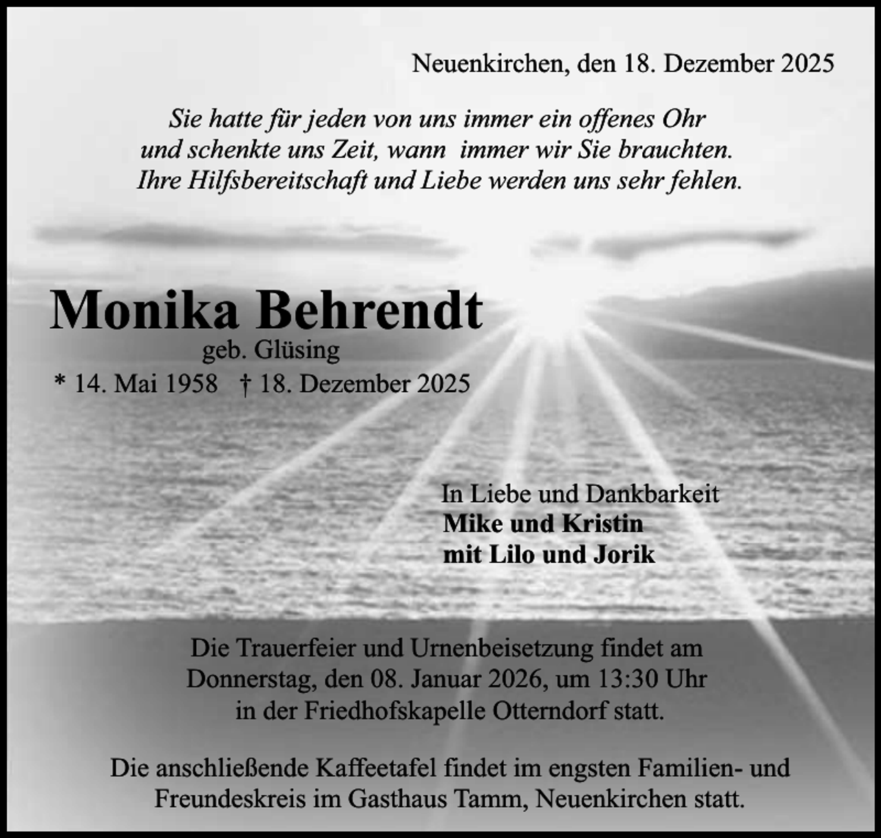 <p>Neuenkirchen, den 18. Dezember 2025<br />Sie hatte für jeden von uns immer ein offenes Ohr<br />und schenkte uns Zeit, wann immer wir Sie brauchten.<br />Ihre Hilfsbereitschaft und Liebe werden uns sehr fehlen.</p><p>Monika Behrendt<br />geb. Glüsing<br />* 14. Mai 1958 † 18. Dezember 2025</p><p>In Liebe und Dankbarkeit<br />Mike und Kristin<br />mit Lilo und Jorik<br />Die Trauerfeier und Urnenbeisetzung findet am<br />Donnerstag, den 08. Januar 2026, um 13:30 Uhr<br />in der Friedhofskapelle Otterndorf statt.<br />Die anschließende Kaffeetafel findet im engsten Familien- und<br />Freundeskreis im Gasthaus Tamm, Neuenkirchen statt.</p>