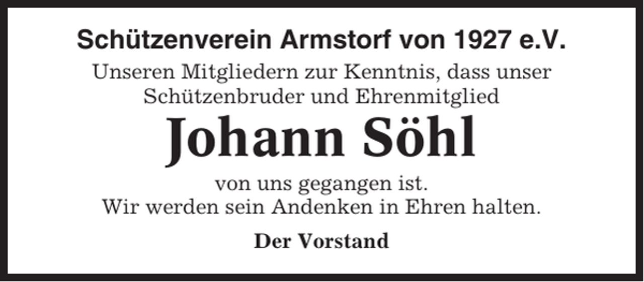 <p>Schützenverein Armstorf von 1927 e.V.<br />Unseren Mitgliedern zur Kenntnis, dass unser<br />Schützenbruder und Ehrenmitglied</p><p>Johann Söhl<br />von uns gegangen ist.<br />Wir werden sein Andenken in Ehren halten.<br />Der Vorstand</p>