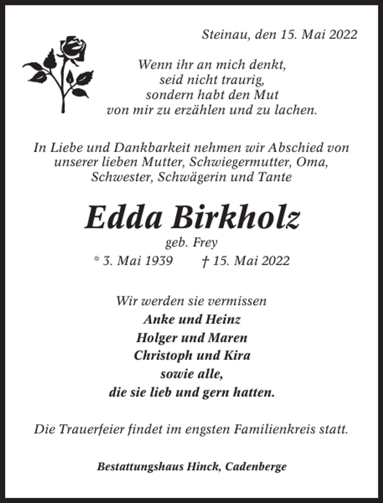 <p>Steinau, den 15. Mai 2022<br />Wenn ihr an mich denkt,<br />seid nicht traurig,<br />sondern habt den Mut<br />von mir zu erzählen und zu lachen.<br />In Liebe und Dankbarkeit nehmen wir Abschied von<br />unserer lieben Mutter, Schwiegermutter, Oma,<br />Schwester, Schwägerin und Tante</p><p>Edda Birkholz<br />geb. Frey<br />* 3. Mai 1939<br />† 15. Mai 2022<br />Wir werden sie vermissen<br />Anke und Heinz<br />Holger und Maren<br />Christoph und Kira<br />sowie alle,<br />die sie lieb und gern hatten.<br />Die Trauerfeier findet im engsten Familienkreis statt.<br />Bestattungshaus Hinck, Cadenberge</p>