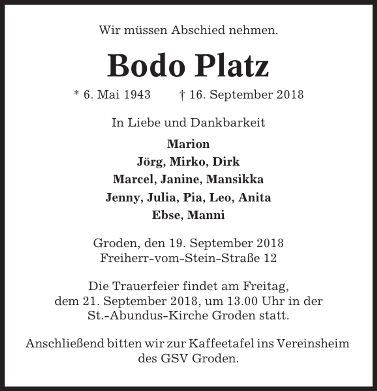 <p>Wir müssen Abschied nehmen.</p><p>Bodo Platz<br />* 6. Mai 1943</p><p>† 16. September 2018</p><p>In Liebe und Dankbarkeit<br />Marion<br />Jörg, Mirko, Dirk<br />Marcel, Janine, Mansikka<br />Jenny, Julia, Pia, Leo, Anita<br />Ebse, Manni<br />Groden, den 19. September 2018<br />Freiherr-vom-Stein-Straße 12<br />Die Trauerfeier findet am Freitag,<br />dem 21. September 2018, um 13.00 Uhr in der<br />St.-Abundus-Kirche Groden statt.<br />Anschließend bitten wir zur Kaffeetafel ins Vereinsheim<br />des GSV Groden.</p>