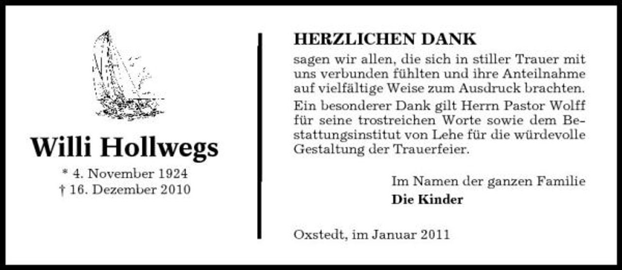 <p>HERZLICHEN DANK<br />sagen wir allen, die sich in stiller Trauer mit uns verbunden fühlten und ihre Anteilnahme auf vielfältige Weise zum Ausdruck brachten. Ein besonderer Dank gilt Herrn Pastor Wolff für seine trostreichen Worte sowie dem Bestattungsinstitut von Lehe für die würdevolle Gestaltung der Trauerfeier. Im Namen der ganzen Familie Die Kinder Oxstedt, im Januar 2011</p><p>Willi Hollwegs<br />* 4. November 1924 † 16. Dezember 2010</p>