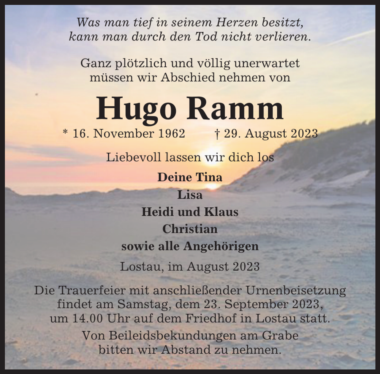 <p>Was man tief in seinem Herzen besitzt,<br />kann man durch den Tod nicht verlieren.<br />Ganz plötzlich und völlig unerwartet<br />müssen wir Abschied nehmen von</p><p>Hugo Ramm<br />* 16. November 1962</p><p>† 29. August 2023</p><p>Liebevoll lassen wir dich los<br />Deine Tina<br />Lisa<br />Heidi und Klaus<br />Christian<br />sowie alle Angehörigen<br />Lostau, im August 2023<br />Die Trauerfeier mit anschließender Urnenbeisetzung<br />findet am Samstag, dem 23. September 2023,<br />um 14.00 Uhr auf dem Friedhof in Lostau statt.<br />Von Beileidsbekundungen am Grabe<br />bitten wir Abstand zu nehmen.</p>