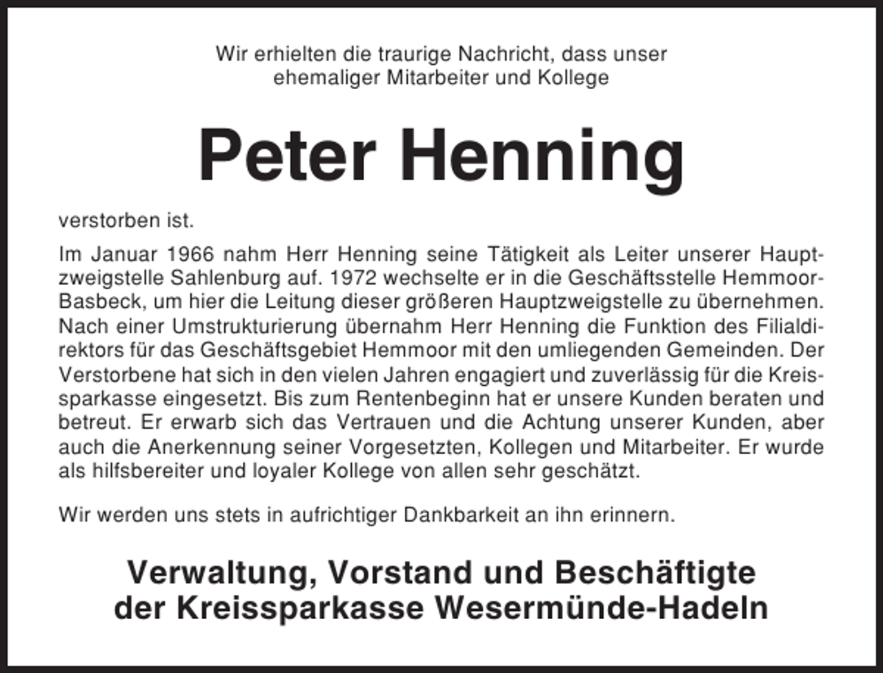 <p>Wir erhielten die traurige Nachricht, dass unser<br />ehemaliger Mitarbeiter und Kollege</p><p>Peter Henning<br />verstorben ist.<br />Im Januar 1966 nahm Herr Henning seine Tätigkeit als Leiter unserer Hauptzweigstelle Sahlenburg auf. 1972 wechselte er in die Geschäftsstelle HemmoorBasbeck, um hier die Leitung dieser größeren Hauptzweigstelle zu übernehmen.<br />Nach einer Umstrukturierung übernahm Herr Henning die Funktion des Filialdirektors für das Geschäftsgebiet Hemmoor mit den umliegenden Gemeinden. Der<br />Verstorbene hat sich in den vielen Jahren engagiert und zuverlässig für die Kreissparkasse eingesetzt. Bis zum Rentenbeginn hat er unsere Kunden beraten und<br />betreut. Er erwarb sich das Vertrauen und die Achtung unserer Kunden, aber<br />auch die Anerkennung seiner Vorgesetzten, Kollegen und Mitarbeiter. Er wurde<br />als hilfsbereiter und loyaler Kollege von allen sehr geschätzt.<br />Wir werden uns stets in aufrichtiger Dankbarkeit an ihn erinnern.</p><p>Verwaltung, Vorstand und Beschäftigte<br />der Kreissparkasse Wesermünde-Hadeln</p>