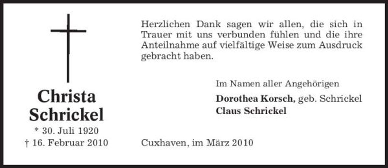 <p>Herzlichen Dank sagen wir allen, die sich in Trauer mit uns verbunden fühlen und die ihre Anteilnahme auf vielfältige Weise zum Ausdruck gebracht haben.<br />Im Namen aller Angehörigen</p><p>Christa Schrickel<br />* 30. Juli 1920 † 16. Februar 2010</p><p>Dorothea Korsch, geb. Schrickel Claus Schrickel Cuxhaven, im März 2010</p>