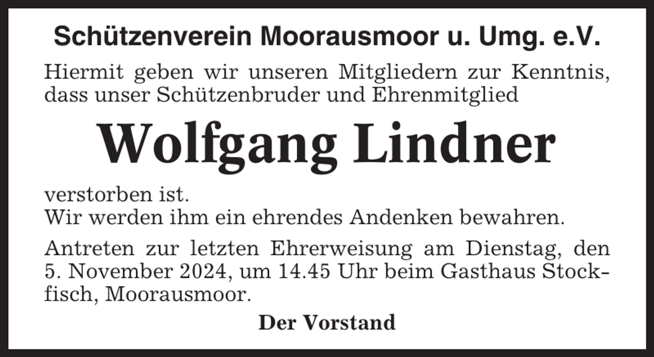 <p>Schützenverein Moorausmoor u. Umg. e.V.<br />Hiermit geben wir unseren Mitgliedern zur Kenntnis,<br />dass unser Schützenbruder und Ehrenmitglied</p><p>Wolfgang Lindner<br />verstorben ist.<br />Wir werden ihm ein ehrendes Andenken bewahren.<br />Antreten zur letzten Ehrerweisung am Dienstag, den<br />5. November 2024, um 14.45 Uhr beim Gasthaus Stockfisch, Moorausmoor.<br />Der Vorstand</p>