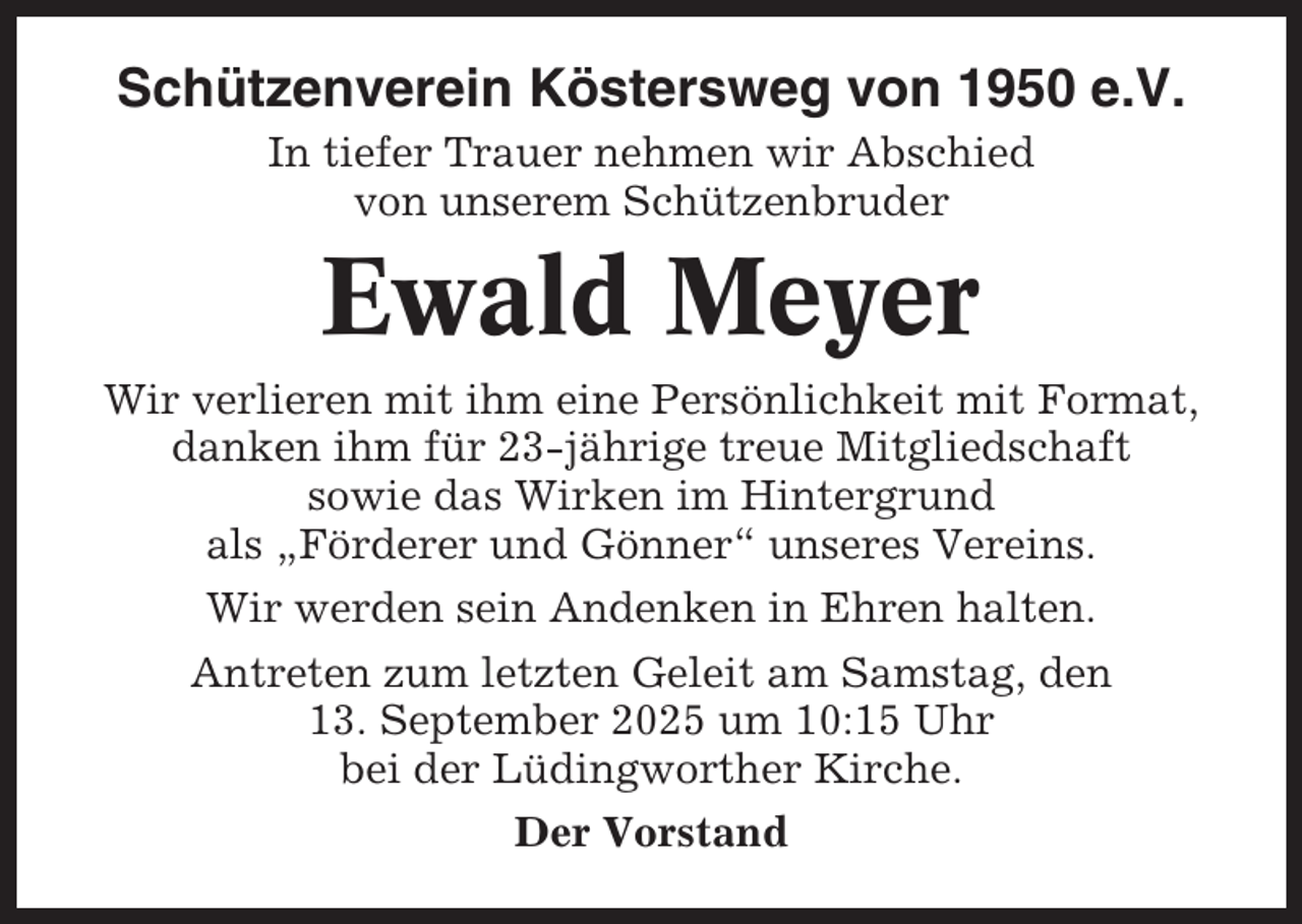 <p>Schützenverein Köstersweg von 1950 e.V.<br />In tiefer Trauer nehmen wir Abschied<br />von unserem Schützenbruder</p><p>Ewald Meyer<br />Wir verlieren mit ihm eine Persönlichkeit mit Format,<br />danken ihm für 23-jährige treue Mitgliedschaft<br />sowie das Wirken im Hintergrund<br />als „Förderer und Gönner“ unseres Vereins.<br />Wir werden sein Andenken in Ehren halten.<br />Antreten zum letzten Geleit am Samstag, den<br />13. September 2025 um 10:15 Uhr<br />bei der Lüdingworther Kirche.<br />Der Vorstand</p>