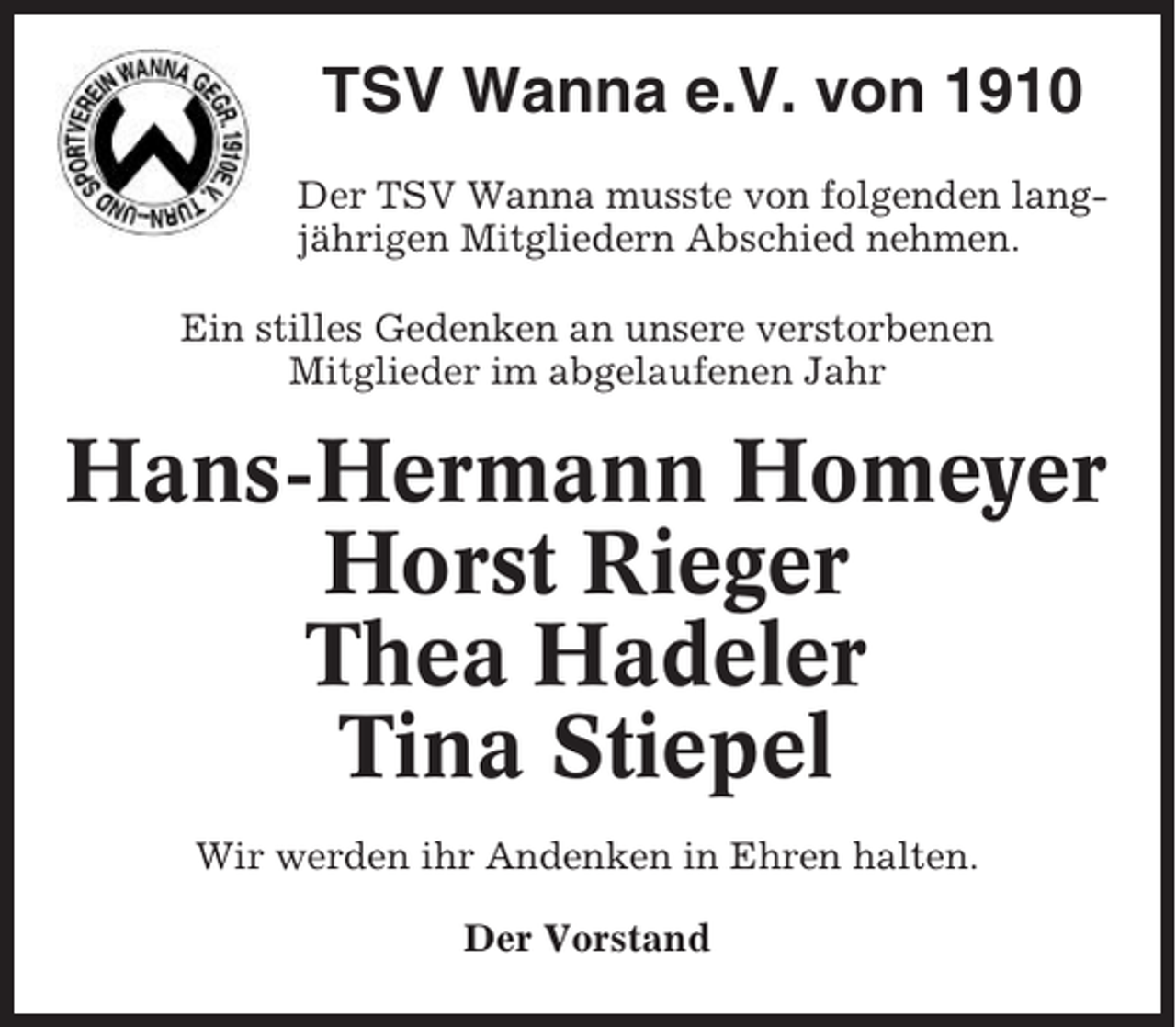 <p>TSV Wanna e.V. von 1910<br />Der TSV Wanna musste von folgenden langjährigen Mitgliedern Abschied nehmen.<br />Ein stilles Gedenken an unsere verstorbenen<br />Mitglieder im abgelaufenen Jahr</p><p>Hans-Hermann Homeyer<br />Horst Rieger<br />Thea Hadeler<br />Tina Stiepel<br />Wir werden ihr Andenken in Ehren halten.<br />Der Vorstand</p>
