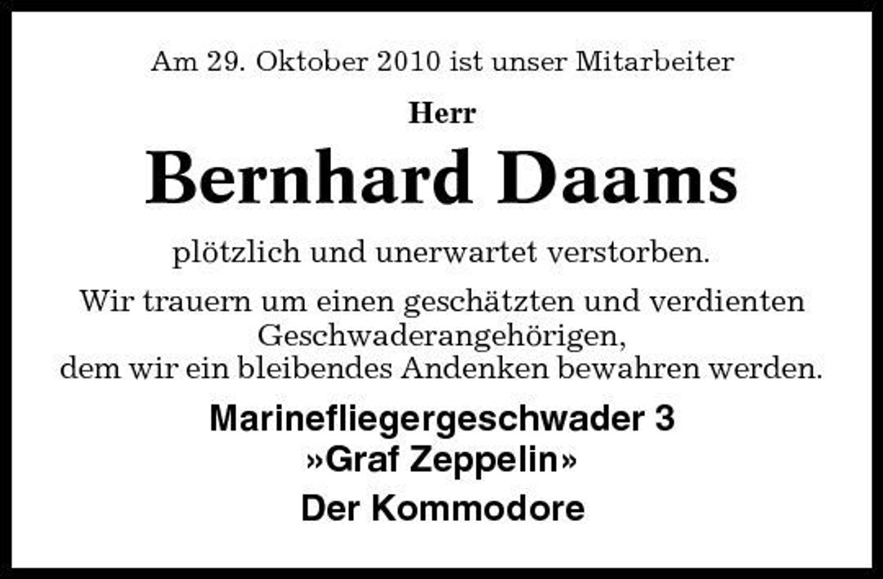 <p>Am 29. Oktober 2010 ist unser Mitarbeiter</p><p>Herr</p><p>Bernhard Daams<br />plötzlich und unerwartet verstorben. Wir trauern um einen geschätzten und verdienten Geschwaderangehörigen, dem wir ein bleibendes Andenken bewahren werden.</p><p>Marinefliegergeschwader 3 »Graf Zeppelin» Der Kommodore</p>