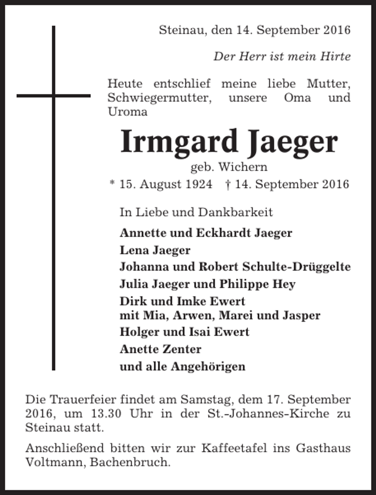 <p>Steinau, den 14. September 2016<br />Der Herr ist mein Hirte<br />Heute entschlief meine liebe Mutter,<br />Schwiegermutter, unsere Oma und<br />Uroma</p><p>Irmgard Jaeger<br />geb. Wichern<br />* 15. August 1924 † 14. September 2016<br />In Liebe und Dankbarkeit<br />Annette und Eckhardt Jaeger<br />Lena Jaeger<br />Johanna und Robert Schulte-Drüggelte<br />Julia Jaeger und Philippe Hey<br />Dirk und Imke Ewert<br />mit Mia, Arwen, Marei und Jasper<br />Holger und Isai Ewert<br />Anette Zenter<br />und alle Angehörigen<br />Die Trauerfeier findet am Samstag, dem 17. September<br />2016, um 13.30 Uhr in der St.-Johannes-Kirche zu<br />Steinau statt.<br />Anschließend bitten wir zur Kaffeetafel ins Gasthaus<br />Voltmann, Bachenbruch.</p>
