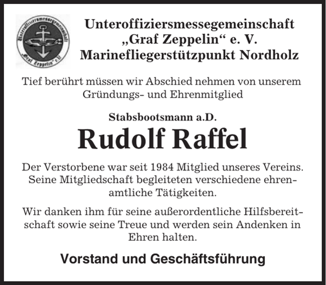 <p>Unteroffiziersmessegemeinschaft<br />„Graf Zeppelin“ e. V.<br />Marinefliegerstützpunkt Nordholz<br />Tief berührt müssen wir Abschied nehmen von unserem<br />Gründungs- und Ehrenmitglied<br />Stabsbootsmann a.D.</p><p>Rudolf Raffel<br />Der Verstorbene war seit 1984 Mitglied unseres Vereins.<br />Seine Mitgliedschaft begleiteten verschiedene ehrenamtliche Tätigkeiten.<br />Wir danken ihm für seine außerordentliche Hilfsbereitschaft sowie seine Treue und werden sein Andenken in<br />Ehren halten.</p><p>Vorstand und Geschäftsführung</p>