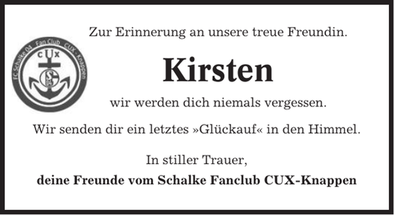 <p>Zur Erinnerung an unsere treue Freundin.</p><p>Kirsten<br />wir werden dich niemals vergessen.<br />Wir senden dir ein letztes »Glückauf« in den Himmel.<br />In stiller Trauer,<br />deine Freunde vom Schalke Fanclub CUX-Knappen</p>