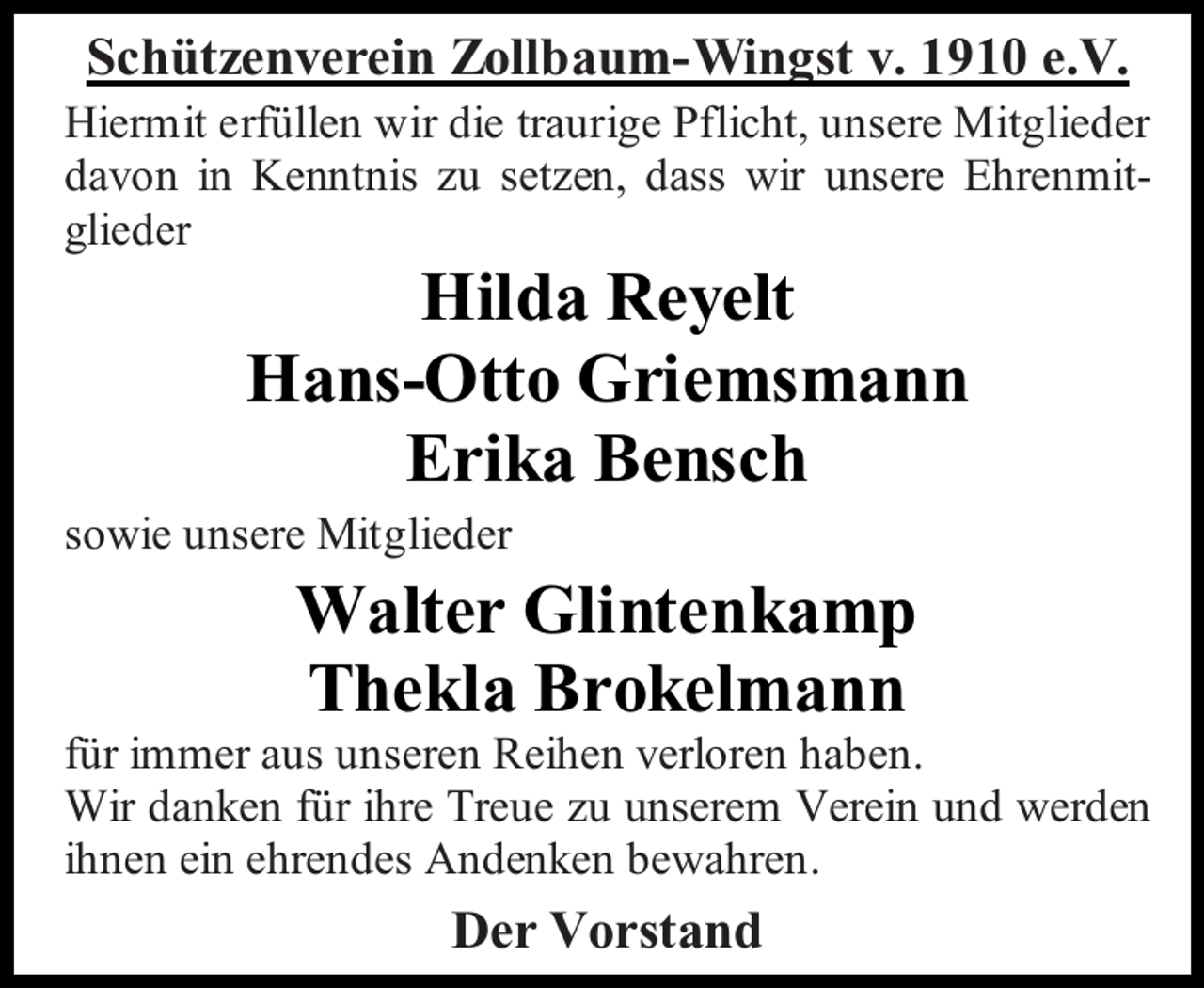 <p>Schützenverein Zollbaum-Wingst v. 1910 e.V.<br />Hiermit erfüllen wir die traurige Pflicht, unsere Mitglieder<br />davon in Kenntnis zu setzen, dass wir unsere Ehrenmitglieder</p><p>Hilda Reyelt<br />Hans-Otto Griemsmann<br />Erika Bensch</p><p>sowie unsere Mitglieder</p><p>Walter Glintenkamp<br />Thekla Brokelmann</p><p>für immer aus unseren Reihen verloren haben.<br />Wir danken für ihre Treue zu unserem Verein und werden<br />ihnen ein ehrendes Andenken bewahren.</p><p>Der Vorstand</p>