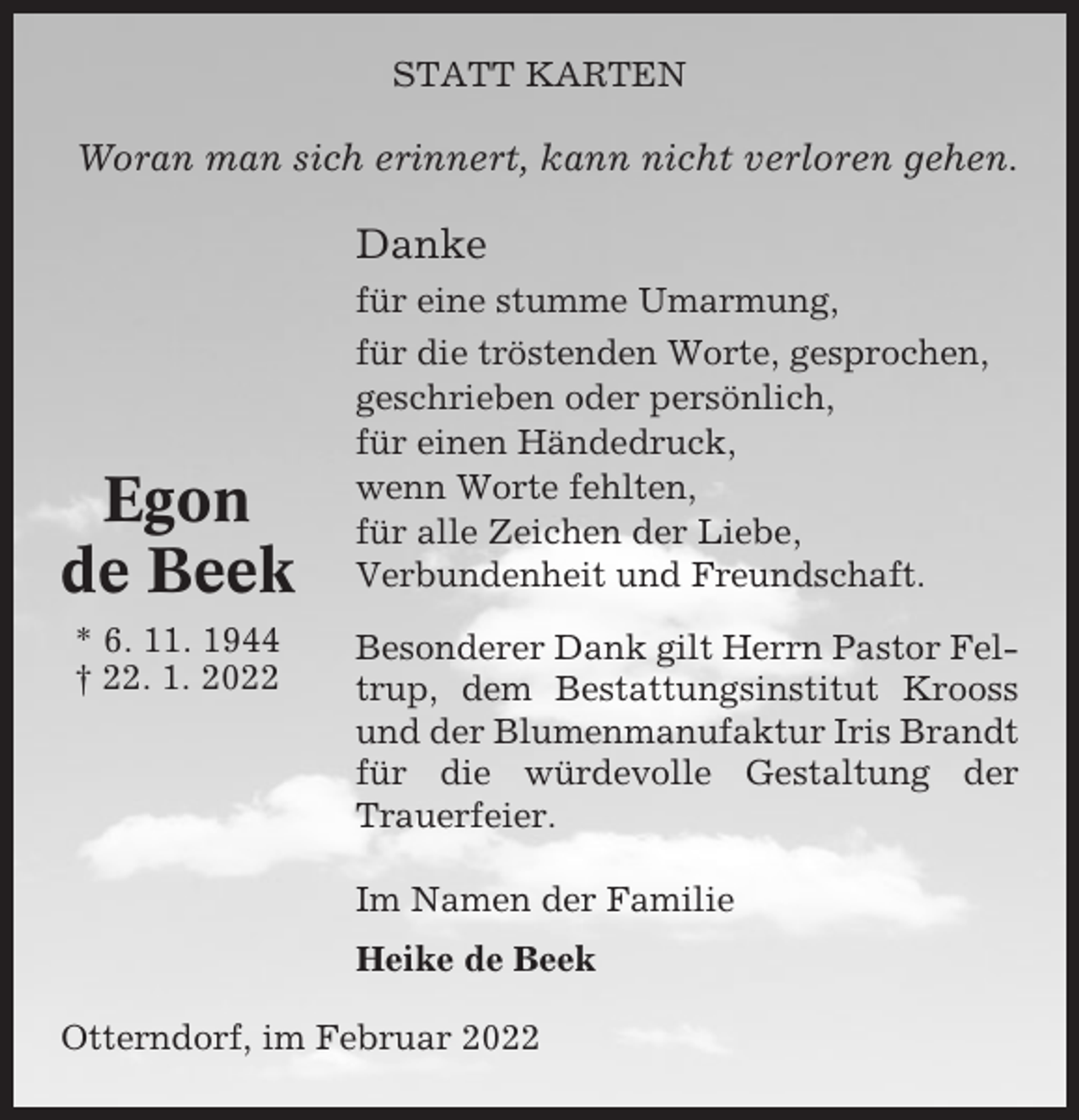 <p>STATT KARTEN</p><p>Woran man sich erinnert, kann nicht verloren gehen.</p><p>Danke</p><p>Egon<br />de Beek<br />* 6. 11. 1944<br />† 22. 1. 2022</p><p>für eine stumme Umarmung,<br />für die tröstenden Worte, gesprochen,<br />geschrieben oder persönlich,<br />für einen Händedruck,<br />wenn Worte fehlten,<br />für alle Zeichen der Liebe,<br />Verbundenheit und Freundschaft.<br />Besonderer Dank gilt Herrn Pastor Feltrup, dem Bestattungsinstitut Krooss<br />und der Blumenmanufaktur Iris Brandt<br />für die würdevolle Gestaltung der<br />Trauerfeier.<br />Im Namen der Familie<br />Heike de Beek</p><p>Otterndorf, im Februar 2022</p>