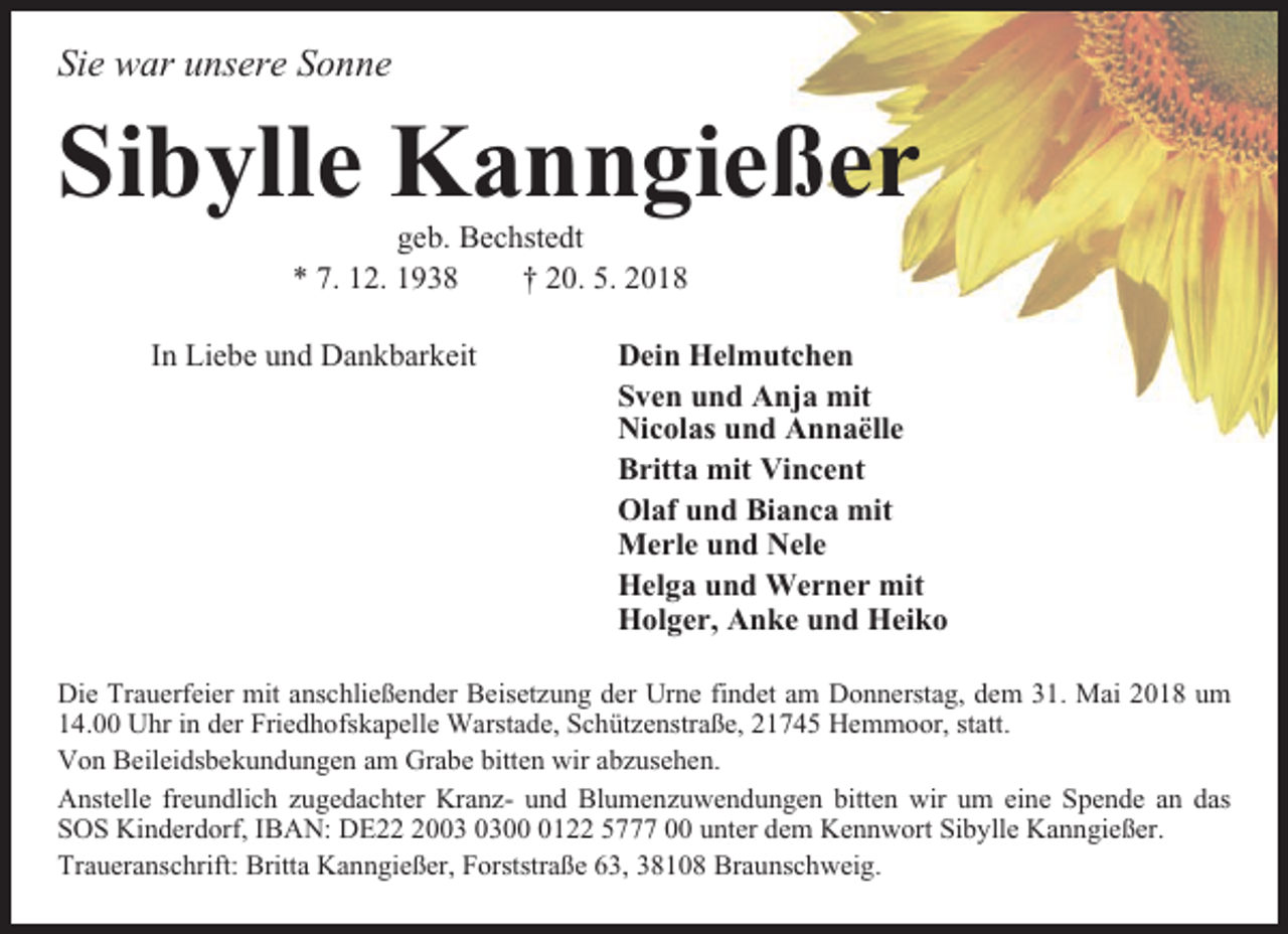 <p>Sie war unsere Sonne</p><p>Sibylle Kanngießer<br />geb. Bechstedt<br />* 7. 12. 1938<br />† 20. 5. 2018<br />In Liebe und Dankbarkeit</p><p>Dein Helmutchen<br />Sven und Anja mit<br />Nicolas und Annaëlle<br />Britta mit Vincent<br />Olaf und Bianca mit<br />Merle und Nele<br />Helga und Werner mit<br />Holger, Anke und Heiko</p><p>Die Trauerfeier mit anschließender Beisetzung der Urne findet am Donnerstag, dem 31. Mai 2018 um<br />14.00 Uhr in der Friedhofskapelle Warstade, Schützenstraße, 21745 Hemmoor, statt.<br />Von Beileidsbekundungen am Grabe bitten wir abzusehen.<br />Anstelle freundlich zugedachter Kranz- und Blumenzuwendungen bitten wir um eine Spende an das<br />SOS Kinderdorf, IBAN: DE200122 5777 00 unter dem Kennwort Sibylle Kanngießer.<br />Traueranschrift: Britta Kanngießer, Forststraße 63, 38108 Braunschweig.</p>
