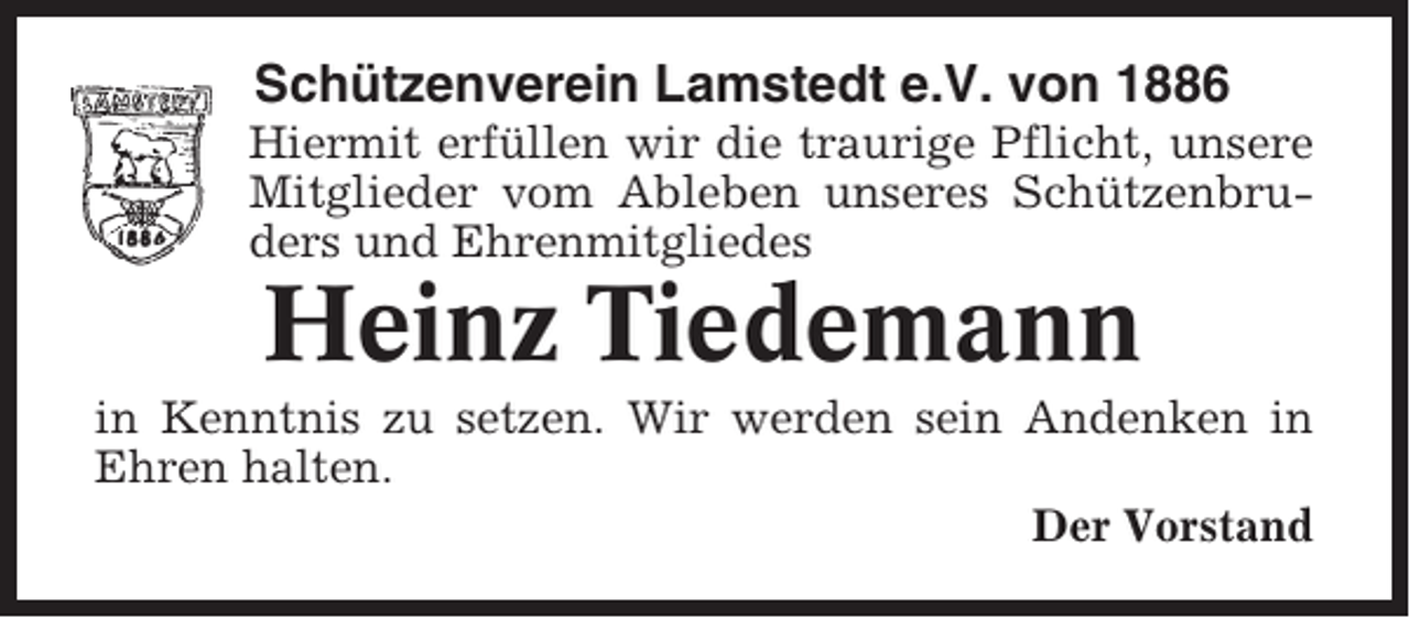 <p>Schützenverein Lamstedt e.V. von 1886<br />Hiermit erfüllen wir die traurige Pflicht, unsere<br />Mitglieder vom Ableben unseres Schützenbruders und Ehrenmitgliedes</p><p>Heinz Tiedemann<br />in Kenntnis zu setzen. Wir werden sein Andenken in<br />Ehren halten.<br />Der Vorstand</p>