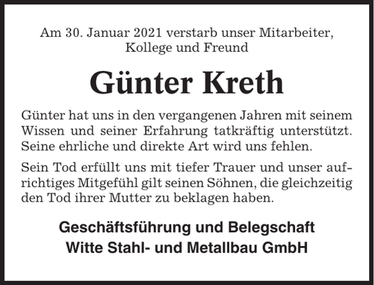 <p>Am 30. Januar 2021 verstarb unser Mitarbeiter,<br />Kollege und Freund</p><p>Günter Kreth<br />Günter hat uns in den vergangenen Jahren mit seinem<br />Wissen und seiner Erfahrung tatkräftig unterstützt.<br />Seine ehrliche und direkte Art wird uns fehlen.<br />Sein Tod erfüllt uns mit tiefer Trauer und unser aufrichtiges Mitgefühl gilt seinen Söhnen, die gleichzeitig<br />den Tod ihrer Mutter zu beklagen haben.</p><p>Geschäftsführung und Belegschaft<br />Witte Stahl- und Metallbau GmbH</p>
