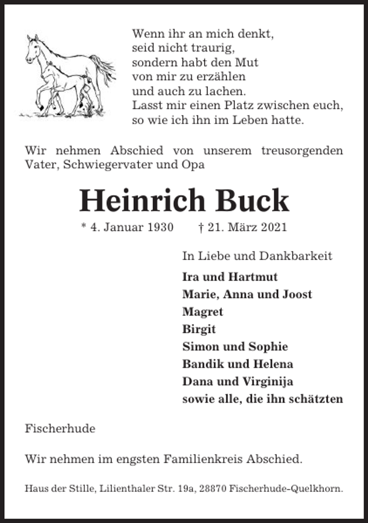 <p>Wenn ihr an mich denkt,<br />seid nicht traurig,<br />sondern habt den Mut<br />von mir zu erzählen<br />und auch zu lachen.<br />Lasst mir einen Platz zwischen euch,<br />so wie ich ihn im Leben hatte.<br />Wir nehmen Abschied von unserem treusorgenden<br />Vater, Schwiegervater und Opa</p><p>Heinrich Buck<br />* 4. Januar 1930</p><p>† 21. März 2021<br />In Liebe und Dankbarkeit<br />Ira und Hartmut<br />Marie, Anna und Joost<br />Magret<br />Birgit<br />Simon und Sophie<br />Bandik und Helena<br />Dana und Virginija<br />sowie alle, die ihn schätzten</p><p>Fischerhude<br />Wir nehmen im engsten Familienkreis Abschied.<br />Haus der Stille, Lilienthaler Str. 19a, 28870 Fischerhude-Quelkhorn.</p>