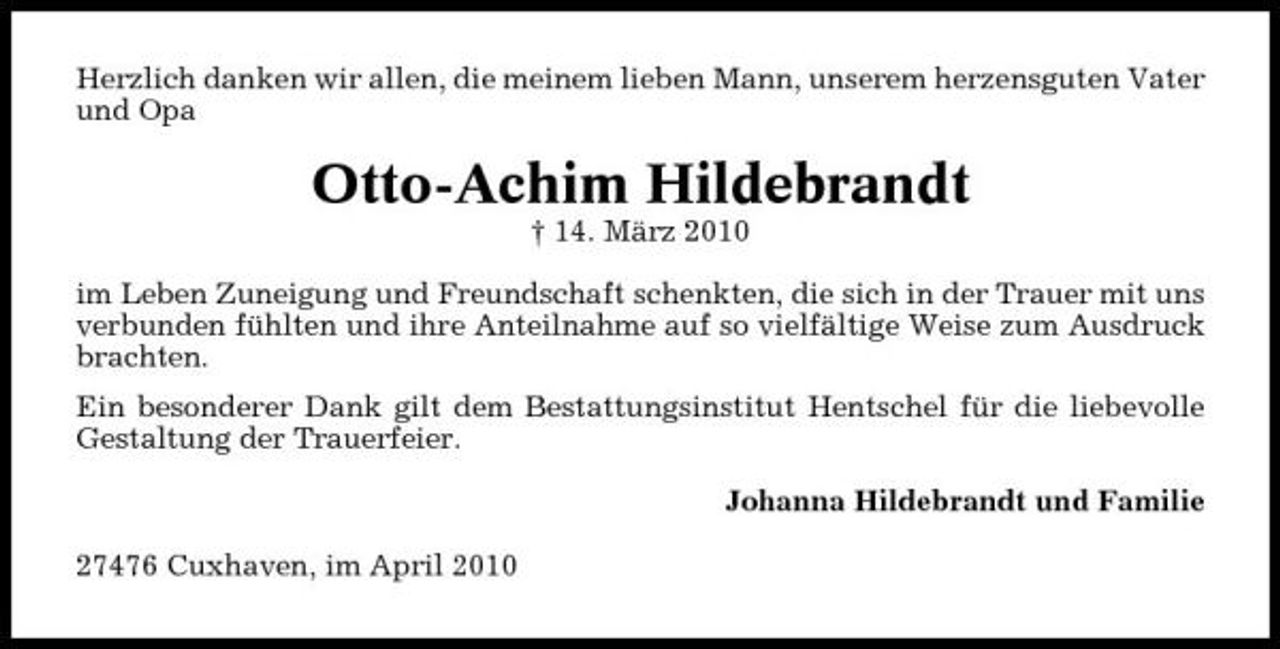 <p>Herzlich danken wir allen, die meinem lieben Mann, unserem herzensguten Vater und Opa</p><p>Otto-Achim Hildebrandt<br />† 14. März 2010 im Leben Zuneigung und Freundschaft schenkten, die sich in der Trauer mit uns verbunden fühlten und ihre Anteilnahme auf so vielfältige Weise zum Ausdruck brachten. Ein besonderer Dank gilt dem Bestattungsinstitut Hentschel für die liebevolle Gestaltung der Trauerfeier. Johanna Hildebrandt und Familie 27476 Cuxhaven, im April 2010</p>