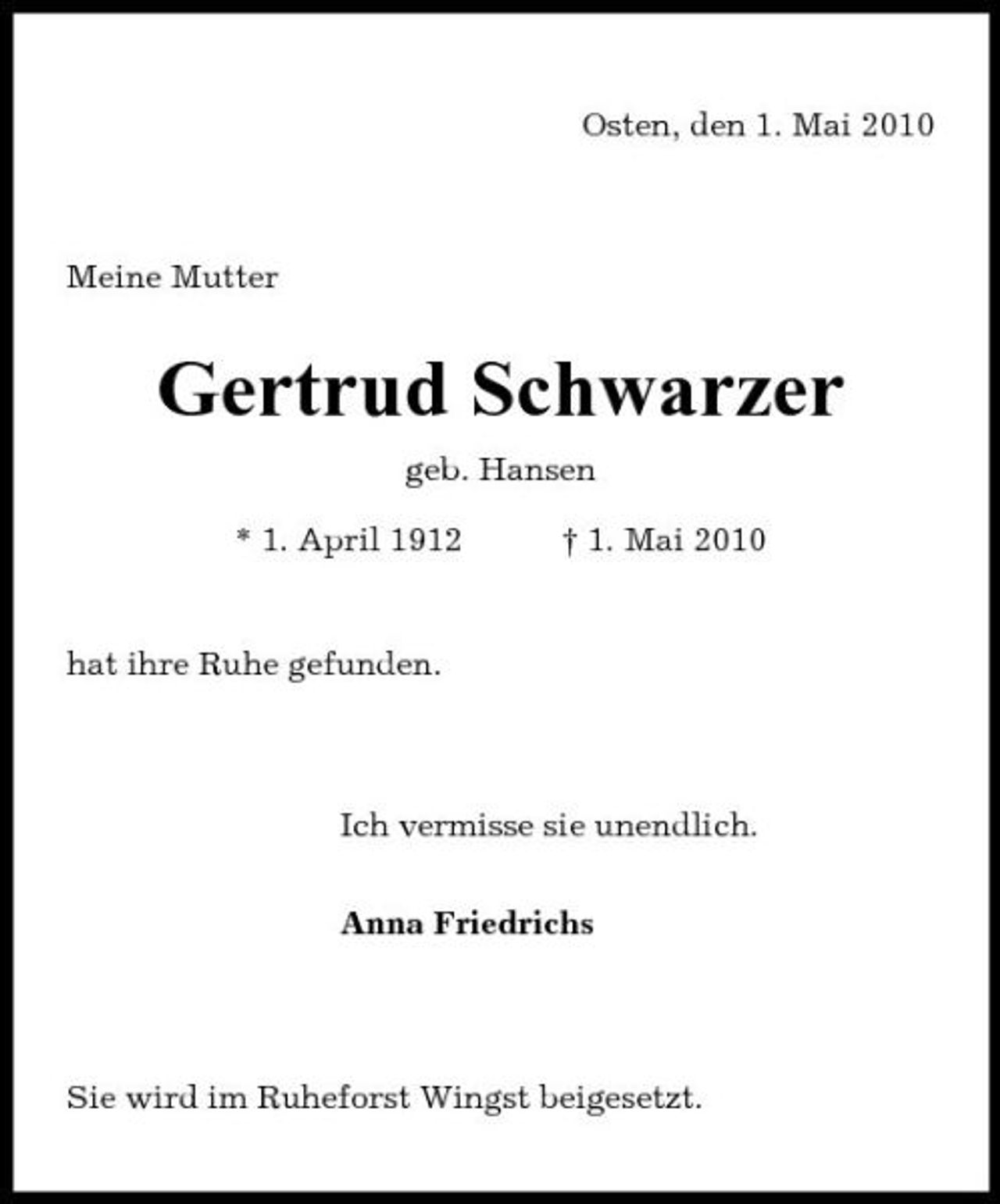 <p>Osten, den 1. Mai 2010</p><p>Meine Mutter</p><p>Gertrud Schwarzer<br />geb. Hansen * 1. April 1912 † 1. Mai 2010</p><p>hat ihre Ruhe gefunden.</p><p>Ich vermisse sie unendlich. Anna Friedrichs</p><p>Sie wird im Ruheforst Wingst beigesetzt.</p>