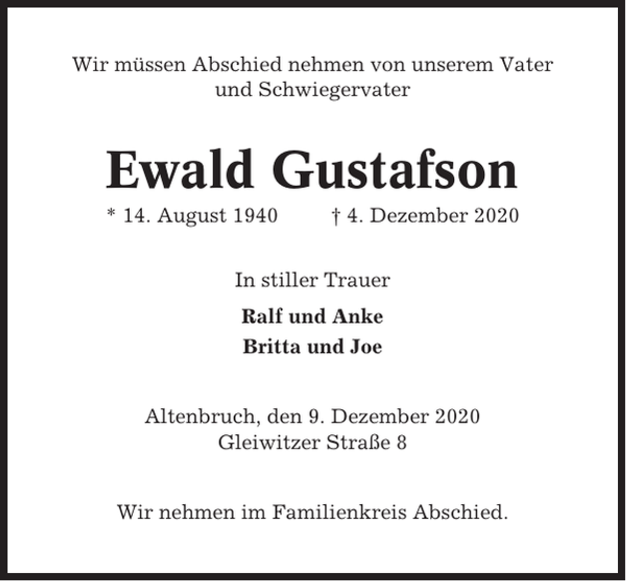 <p>Wir müssen Abschied nehmen von unserem Vater<br />und Schwiegervater</p><p>Ewald Gustafson<br />* 14. August 1940</p><p>† 4. Dezember 2020</p><p>In stiller Trauer<br />Ralf und Anke<br />Britta und Joe<br />Altenbruch, den 9. Dezember 2020<br />Gleiwitzer Straße 8<br />Wir nehmen im Familienkreis Abschied.</p>