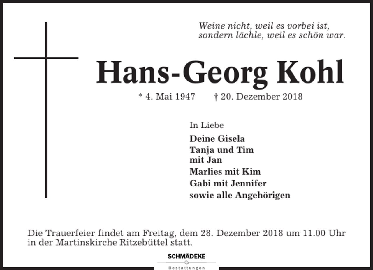 <p>Weine nicht, weil es vorbei ist,<br />sondern lächle, weil es schön war.</p><p>Hans-Georg Kohl<br />* 4. Mai 1947</p><p>† 20. Dezember 2018</p><p>In Liebe</p><p>Deine Gisela<br />Tanja und Tim<br />mit Jan<br />Marlies mit Kim<br />Gabi mit Jennifer<br />sowie alle Angehörigen</p><p>Die Trauerfeier findet am Freitag, dem 28. Dezember 2018 um 11.00 Uhr<br />in der Martinskirche Ritzebüttel statt.</p>
