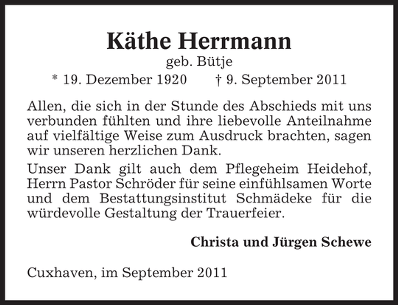 <p>Käthe Herrmann<br />geb. Bütje<br />* 19. Dezember 1920<br />† 9. September 2011<br />Allen, die sich in der Stunde des Abschieds mit uns<br />verbunden fühlten und ihre liebevolle Anteilnahme<br />auf vielfältige Weise zum Ausdruck brachten, sagen<br />wir unseren herzlichen Dank.<br />Unser Dank gilt auch dem Pflegeheim Heidehof,<br />Herrn Pastor Schröder für seine einfühlsamen Worte<br />und dem Bestattungsinstitut Schmädeke für die<br />würdevolle Gestaltung der Trauerfeier.<br />Christa und Jürgen Schewe<br />Cuxhaven, im September 2011</p>