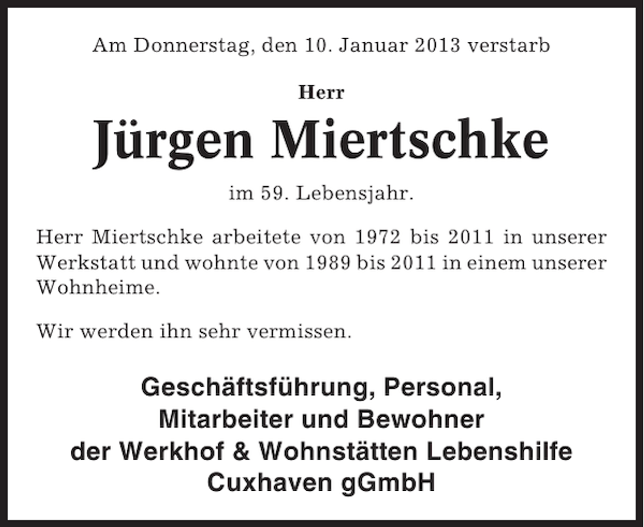<p>Am Donnerstag, den 10. Januar 2013 verstarb<br />Herr</p><p>Jürgen Miertschke<br />im 59. Lebensjahr.<br />Herr Miertschke arbeitete von 1972 bis 2011 in unserer<br />Werkstatt und wohnte von 1989 bis 2011 in einem unserer<br />Wohnheime.<br />Wir werden ihn sehr vermissen.</p><p>Geschäftsführung, Personal,<br />Mitarbeiter und Bewohner<br />der Werkhof &amp; Wohnstätten Lebenshilfe<br />Cuxhaven gGmbH</p>