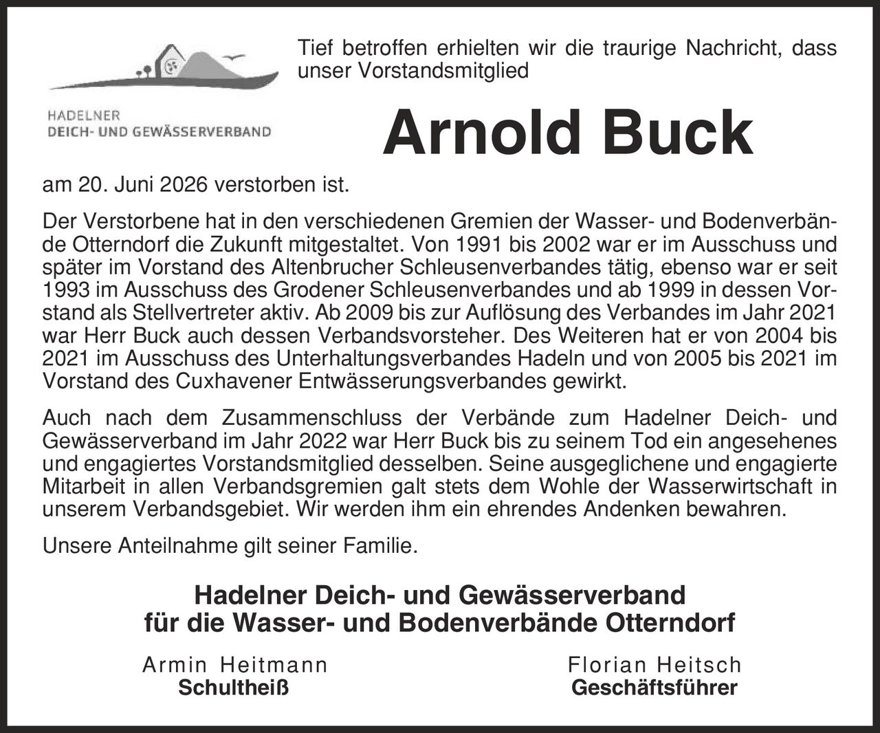 Tief betroffen erhielten wir die traurige Nachricht, dass unser Vorstandsmitglied Arnold Buck am 20. Juni 2026 verstorben ist. Der Verstorbene hat in den verschiedenen Gremien der Wasser- und Bodenverbände Otterndorf die Zukunft mitgestaltet. Von 1991 bis 2002 war er im Ausschuss und später im Vorstand des Altenbrucher Schleusenverbandes tätig, ebenso war er seit 1993 im Ausschuss des Grodener Schleusenverbandes und ab 1999 in dessen Vorstand als Stellvertreter aktiv. Ab 2009 bis zur Auflösung des Verbandes im Jahr 2021 war Herr Buck auch dessen Verbandsvorsteher. Des Weiteren hat er von 2004 bis 2021 im Ausschuss des Unterhaltungsverbandes Hadeln und von 2005 bis 2021 im Vorstand des Cuxhavener Entwässerungsverbandes gewirkt. Auch nach dem Zusammenschluss der Verbände zum Hadelner Deich- und Gewässerverband im Jahr 2022 war Herr Buck bis zu seinem Tod ein angesehenes und engagiertes Vorstandsmitglied desselben. Seine ausgeglichene und engagierte Mitarbeit in allen Verbandsgremien galt stets dem Wohle der Wasserwirtschaft in unserem Verbandsgebiet. Wir werden ihm ein ehrendes Andenken bewahren. Unsere Anteilnahme gilt seiner Familie. Hadelner Deich- und Gewässerverband für die Wasser- und Bodenverbände Otterndorf Armin Heitmann Florian Heitsch Schultheiß Geschäftsführer