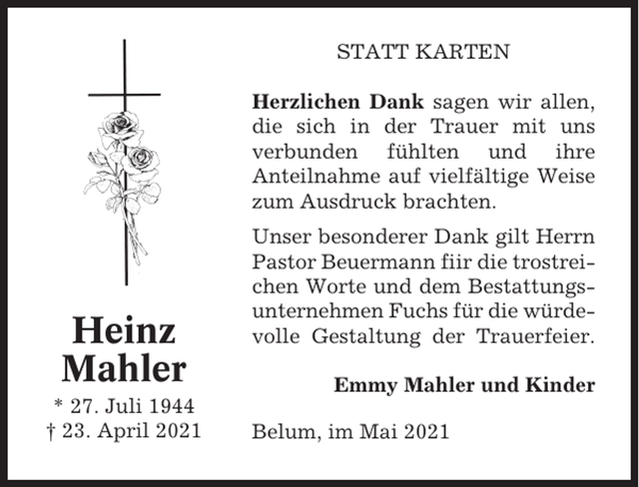 <p>STATT KARTEN<br />Herzlichen Dank sagen wir allen,<br />die sich in der Trauer mit uns<br />verbunden fühlten und ihre<br />Anteilnahme auf vielfältige Weise<br />zum Ausdruck brachten.</p><p>Heinz<br />Mahler<br />* 27. Juli 1944<br />† 23. April 2021</p><p>Unser besonderer Dank gilt Herrn<br />Pastor Beuermann fiir die trostreichen Worte und dem Bestattungsunternehmen Fuchs für die würdevolle Gestaltung der Trauerfeier.<br />Emmy Mahler und Kinder<br />Belum, im Mai 2021</p>