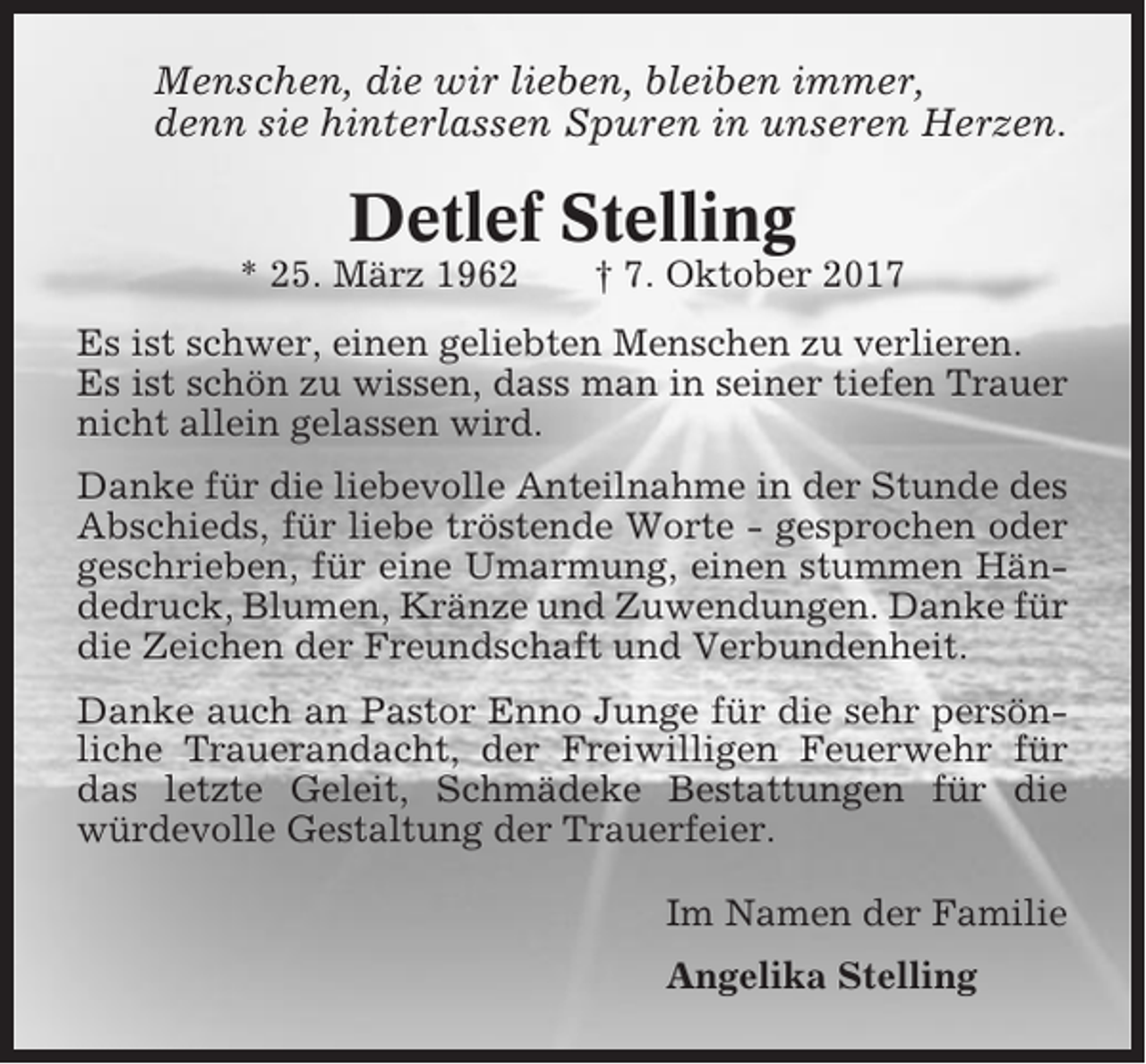 <p>Menschen, die wir lieben, bleiben immer,<br />denn sie hinterlassen Spuren in unseren Herzen.</p><p>Detlef Stelling<br />* 25. März 1962</p><p>† 7. Oktober 2017</p><p>Es ist schwer, einen geliebten Menschen zu verlieren.<br />Es ist schön zu wissen, dass man in seiner tiefen Trauer<br />nicht allein gelassen wird.<br />Danke für die liebevolle Anteilnahme in der Stunde des<br />Abschieds, für liebe tröstende Worte - gesprochen oder<br />geschrieben, für eine Umarmung, einen stummen Händedruck, Blumen, Kränze und Zuwendungen. Danke für<br />die Zeichen der Freundschaft und Verbundenheit.<br />Danke auch an Pastor Enno Junge für die sehr persönliche Trauerandacht, der Freiwilligen Feuerwehr für<br />das letzte Geleit, Schmädeke Bestattungen für die<br />würdevolle Gestaltung der Trauerfeier.<br />Im Namen der Familie<br />Angelika Stelling</p>