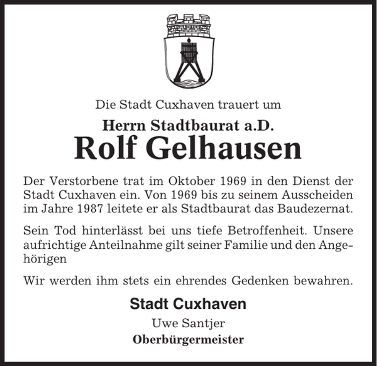 <p>Die Stadt Cuxhaven trauert um</p><p>Herrn Stadtbaurat a.D.</p><p>Rolf Gelhausen<br />Der Verstorbene trat im Oktober 1969 in den Dienst der<br />Stadt Cuxhaven ein. Von 1969 bis zu seinem Ausscheiden<br />im Jahre 1987 leitete er als Stadtbaurat das Baudezernat.<br />Sein Tod hinterlässt bei uns tiefe Betroffenheit. Unsere<br />aufrichtige Anteilnahme gilt seiner Familie und den Angehörigen<br />Wir werden ihm stets ein ehrendes Gedenken bewahren.</p><p>Stadt Cuxhaven<br />Uwe Santjer<br />Oberbürgermeister</p>