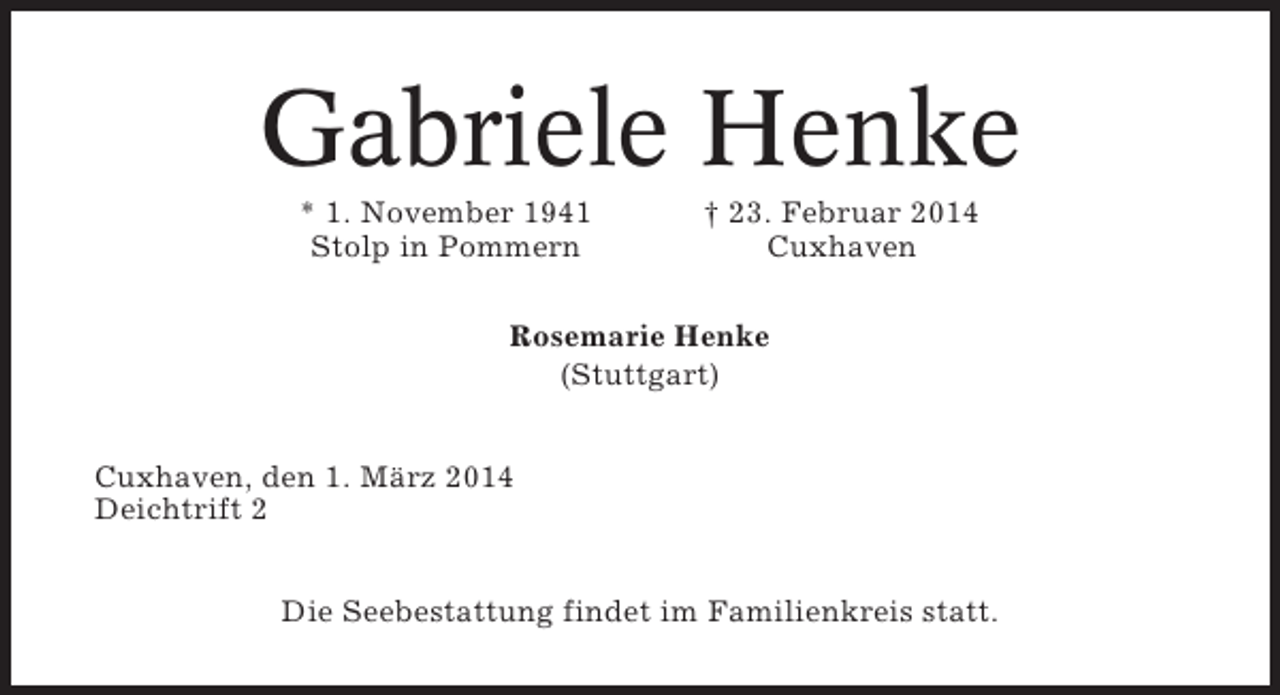 <p>Gabriele Henke<br />* 1. November 1941<br />Stolp in Pommern</p><p>† 23. Februar 2014<br />Cuxhaven</p><p>Rosemarie Henke<br />(Stuttgart)<br />Cuxhaven, den 1. März 2014<br />Deichtrift 2<br />Die Seebestattung findet im Familienkreis statt.</p>