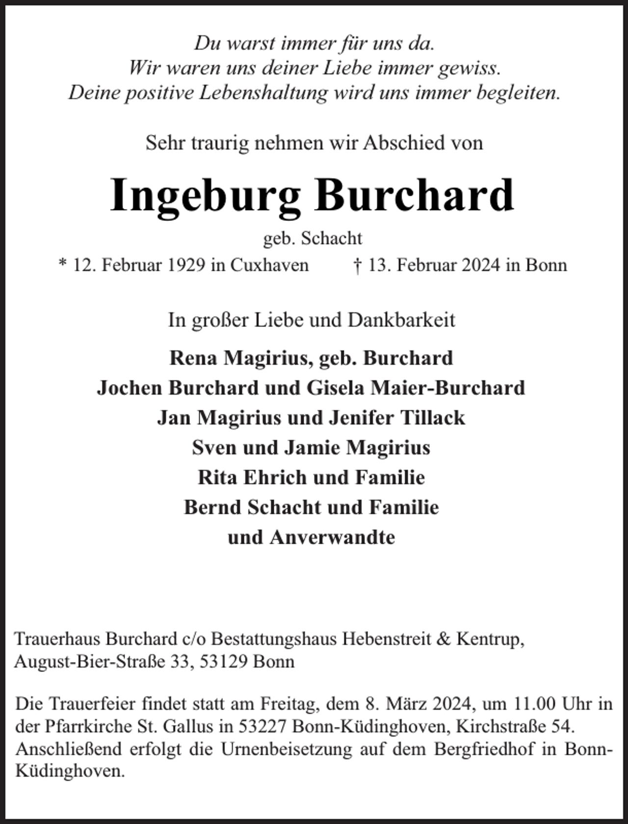 <p>Du warst immer für uns da.<br />Wir waren uns deiner Liebe immer gewiss.<br />Deine positive Lebenshaltung wird uns immer begleiten.<br />Sehr traurig nehmen wir Abschied von</p><p>Ingeburg Burchard</p><p>geb. Schacht<br />* 12. Februar 1929 in Cuxhaven<br />† 13. Februar 2024 in Bonn</p><p>In großer Liebe und Dankbarkeit<br />Rena Magirius, geb. Burchard<br />Jochen Burchard und Gisela Maier-Burchard<br />Jan Magirius und Jenifer Tillack<br />Sven und Jamie Magirius<br />Rita Ehrich und Familie<br />Bernd Schacht und Familie<br />und Anverwandte</p><p>Trauerhaus Burchard c/o Bestattungshaus Hebenstreit &amp; Kentrup,<br />August-Bier-Straße 33, 53129 Bonn<br />Die Trauerfeier findet statt am Freitag, dem 8. März 2024, um 11.00 Uhr in<br />der Pfarrkirche St. Gallus in 53227 Bonn-Küdinghoven, Kirchstraße 54.<br />Anschließend erfolgt die Urnenbeisetzung auf dem Bergfriedhof in BonnKüdinghoven.</p>
