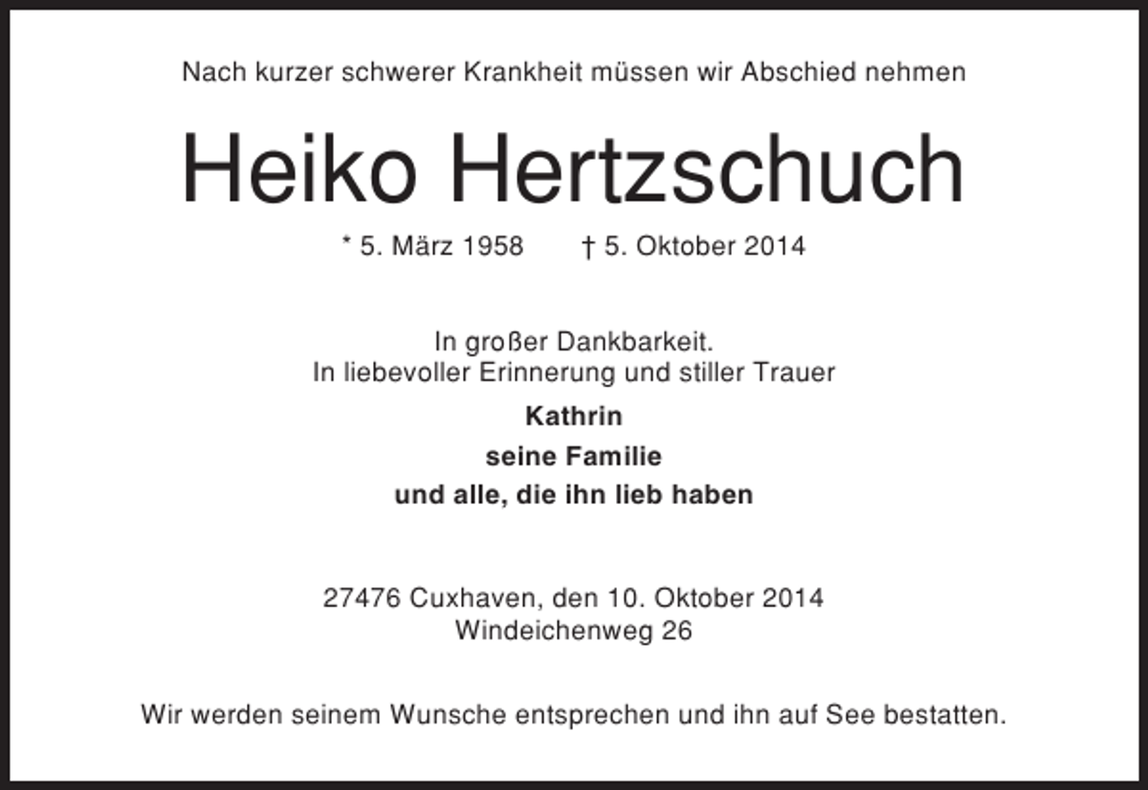 <p>Nach kurzer schwerer Krankheit müssen wir Abschied nehmen</p><p>Heiko Hertzschuch<br />* 5. März 1958</p><p>† 5. Oktober 2014</p><p>In großer Dankbarkeit.<br />In liebevoller Erinnerung und stiller Trauer<br />Kathrin<br />seine Familie<br />und alle, die ihn lieb haben</p><p>27476 Cuxhaven, den 10. Oktober 2014<br />Windeichenweg 26<br />Wir werden seinem Wunsche entsprechen und ihn auf See bestatten.</p>