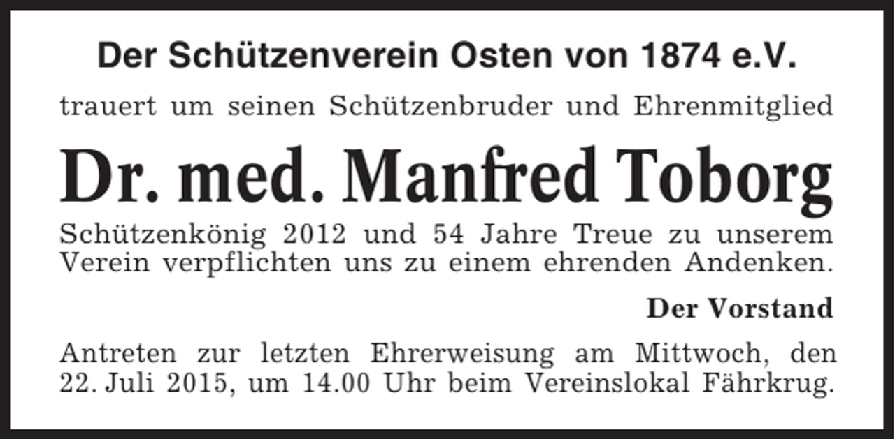 <p>Der Schützenverein Osten von 1874 e.V.<br />trauert um seinen Schützenbruder und Ehrenmitglied</p><p>Dr. med. Manfred Toborg<br />Schützenkönig 2012 und 54 Jahre Treue zu unserem<br />Verein verpflichten uns zu einem ehrenden Andenken.<br />Der Vorstand<br />Antreten zur letzten Ehrerweisung am Mittwoch, den<br />22. Juli 2015, um 14.00 Uhr beim Vereinslokal Fährkrug.</p>