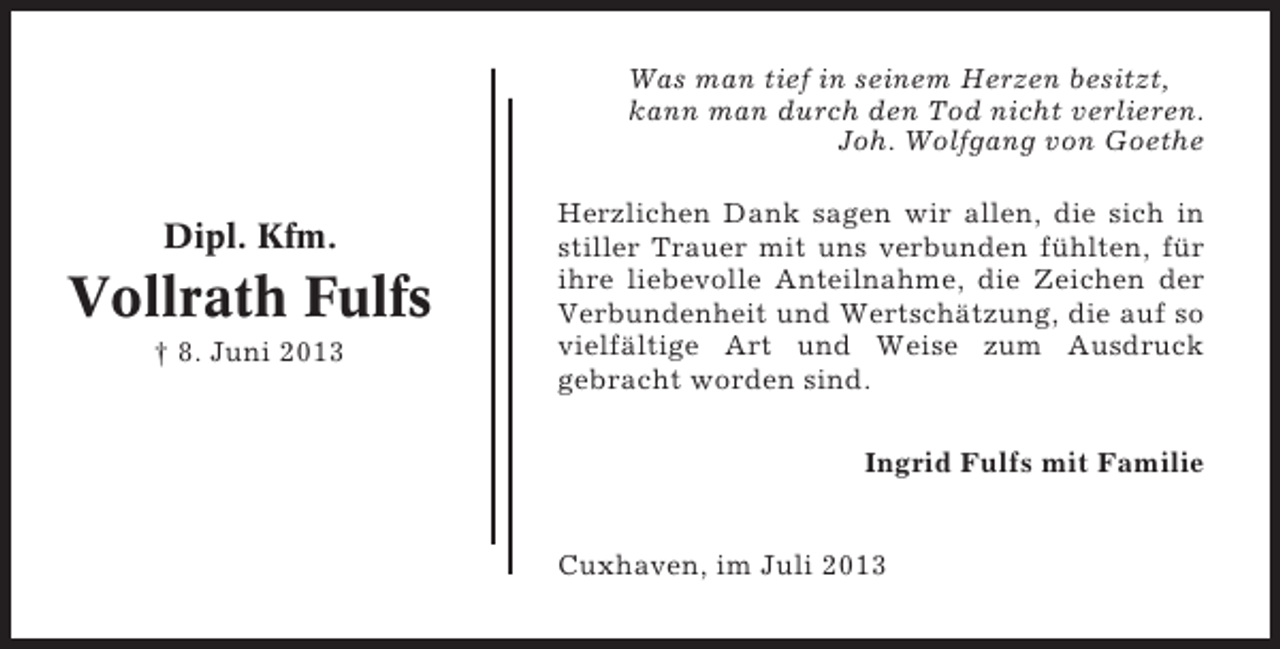 <p>Was man tief in seinem Herzen besitzt,<br />kann man durch den Tod nicht verlieren.<br />Joh. Wolfgang von Goethe</p><p>Dipl. Kfm.</p><p>Vollrath Fulfs<br />† 8. Juni 2013</p><p>Herzlichen Dank sagen wir allen, die sich in<br />stiller Trauer mit uns verbunden fühlten, für<br />ihre liebevolle Anteilnahme, die Zeichen der<br />Verbundenheit und Wertschätzung, die auf so<br />vielfältige Art und Weise zum Ausdruck<br />gebracht worden sind.<br />Ingrid Fulfs mit Familie</p><p>Cuxhaven, im Juli 2013</p>