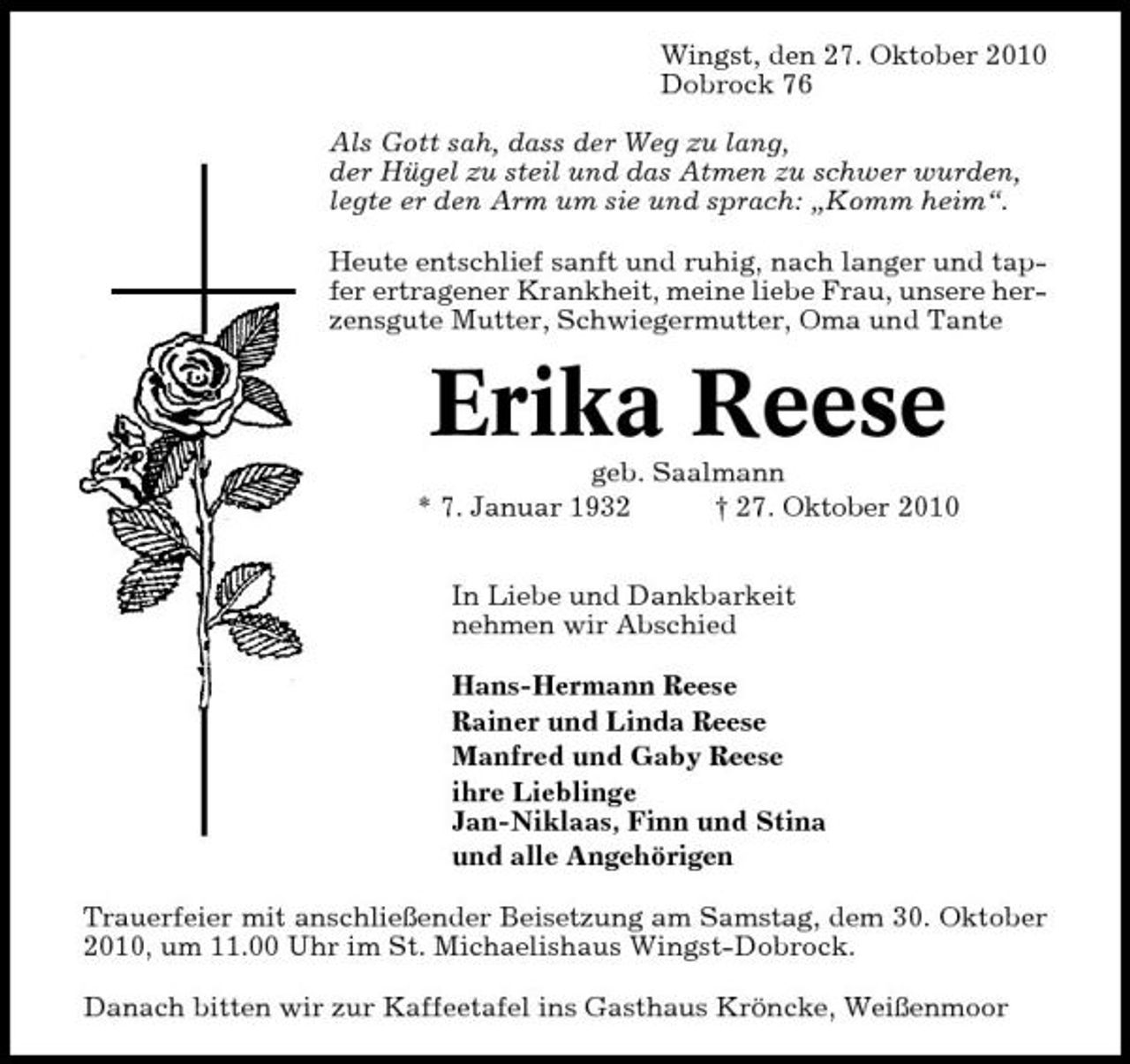 <p>Wingst, den 27. Oktober 2010 Dobrock 76 Als Gott sah, dass der Weg zu lang, der Hügel zu steil und das Atmen zu schwer wurden, legte er den Arm um sie und sprach: „Komm heim“. Heute entschlief sanft und ruhig, nach langer und tapfer ertragener Krankheit, meine liebe Frau, unsere herzensgute Mutter, Schwiegermutter, Oma und Tante</p><p>Erika Reese<br />geb. Saalmann * 7. Januar 1932 † 27. Oktober 2010 In Liebe und Dankbarkeit nehmen wir Abschied Hans-Hermann Reese Rainer und Linda Reese Manfred und Gaby Reese ihre Lieblinge Jan-Niklaas, Finn und Stina und alle Angehörigen Trauerfeier mit anschließender Beisetzung am Samstag, dem 30. Oktober 2010, um 11.00 Uhr im St. Michaelishaus Wingst-Dobrock. Danach bitten wir zur Kaffeetafel ins Gasthaus Kröncke, Weißenmoor</p>
