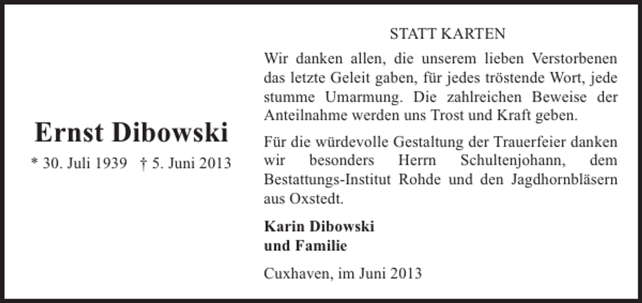 <p>Ernst Dibowski<br />* 30. Juli 1939 † 5. Juni 2013</p><p>STATT KARTEN<br />Wir danken allen, die unserem lieben Verstorbenen<br />das letzte Geleit gaben, für jedes tröstende Wort, jede<br />stumme Umarmung. Die zahlreichen Beweise der<br />Anteilnahme werden uns Trost und Kraft geben.<br />Für die würdevolle Gestaltung der Trauerfeier danken<br />wir besonders Herrn Schultenjohann, dem<br />Bestattungs-Institut Rohde und den Jagdhornbläsern<br />aus Oxstedt.<br />Karin Dibowski<br />und Familie<br />Cuxhaven, im Juni 2013</p>