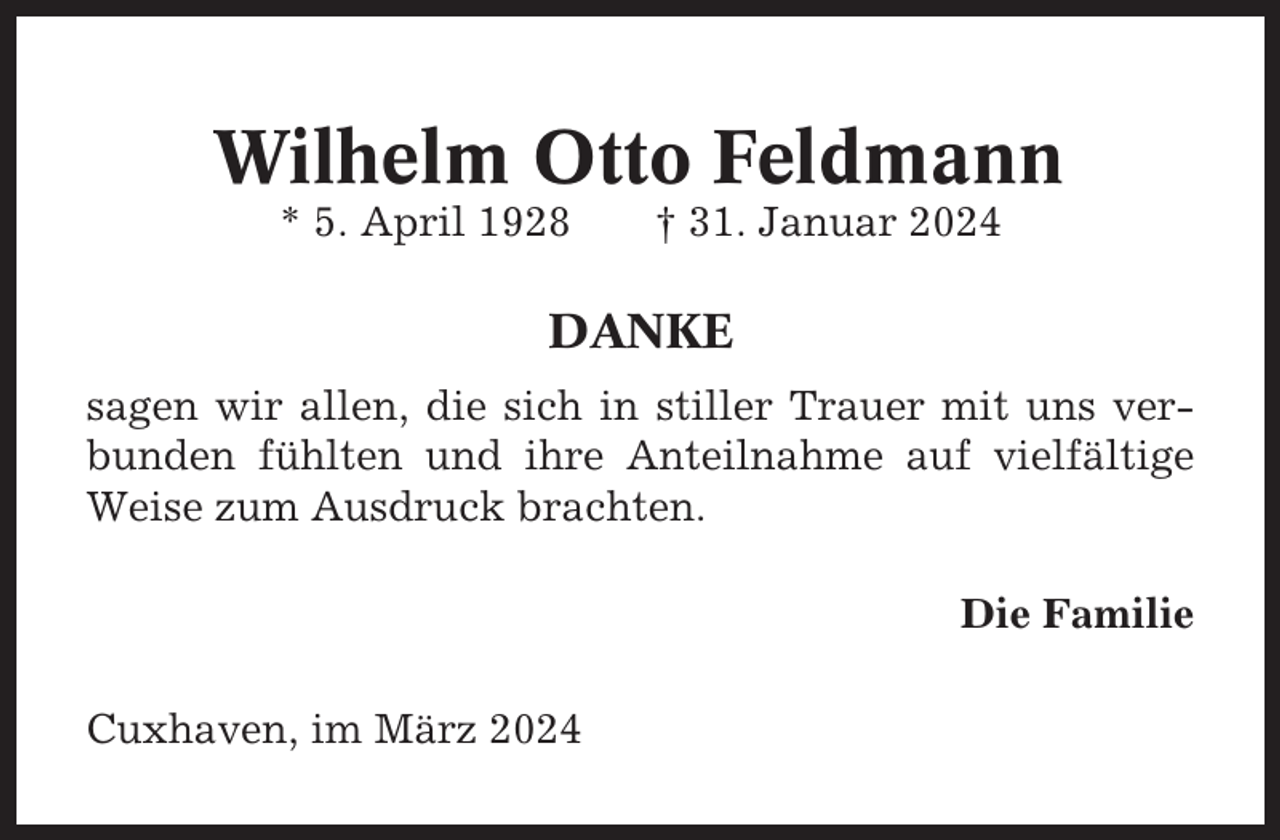 <p>Wilhelm Otto Feldmann<br />* 5. April 1928</p><p>† 31. Januar 2024</p><p>DANKE<br />sagen wir allen, die sich in stiller Trauer mit uns verbunden fühlten und ihre Anteilnahme auf vielfältige<br />Weise zum Ausdruck brachten.<br />Die Familie<br />Cuxhaven, im März 2024</p>