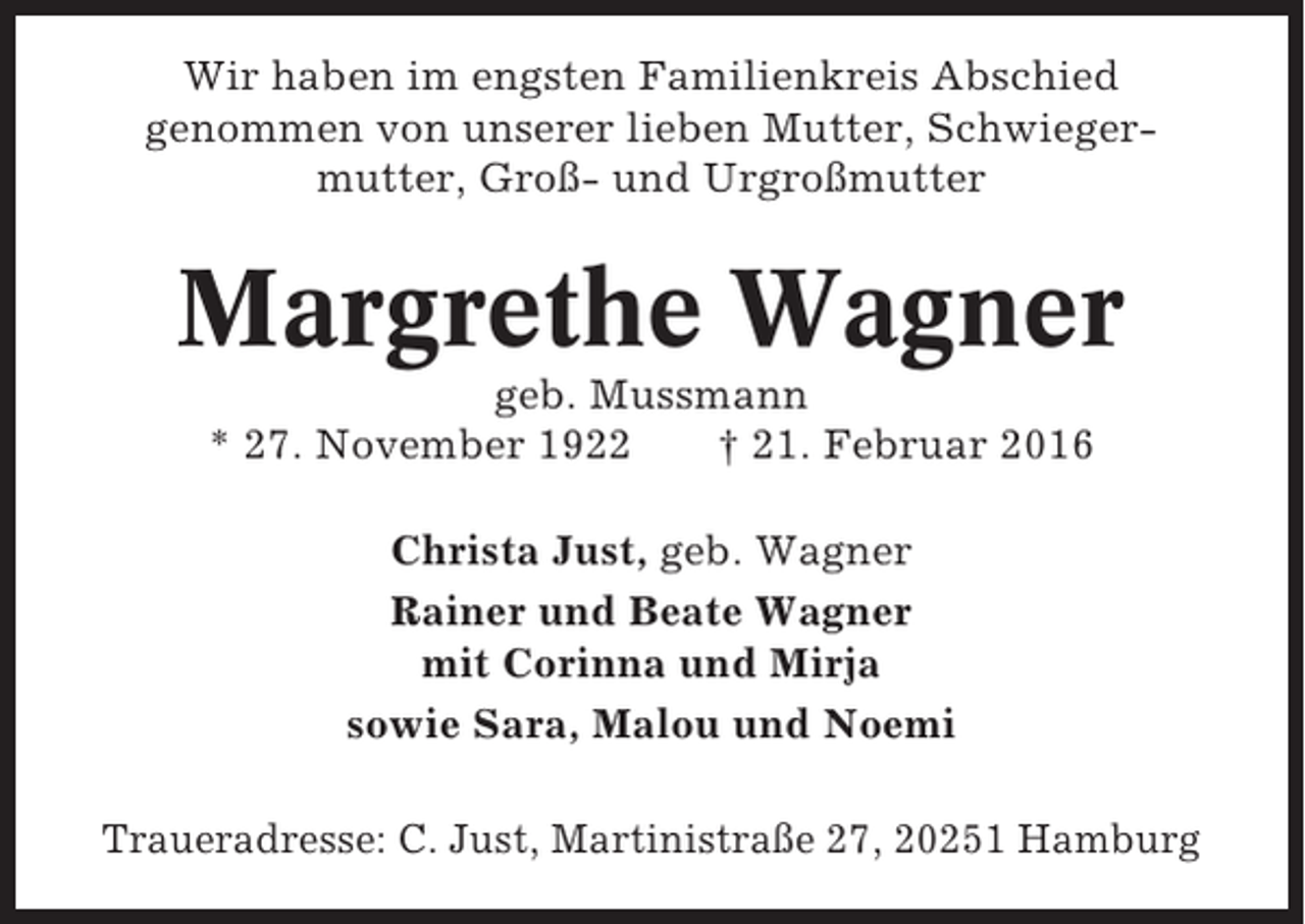 <p>Wir haben im engsten Familienkreis Abschied<br />genommen von unserer lieben Mutter, Schwiegermutter, Groß- und Urgroßmutter</p><p>Margrethe Wagner<br />geb. Mussmann<br />* 27. November 1922<br />† 21. Februar 2016<br />Christa Just, geb. Wagner<br />Rainer und Beate Wagner<br />mit Corinna und Mirja<br />sowie Sara, Malou und Noemi<br />Traueradresse: C. Just, Martinistraße 27, 20251 Hamburg</p>