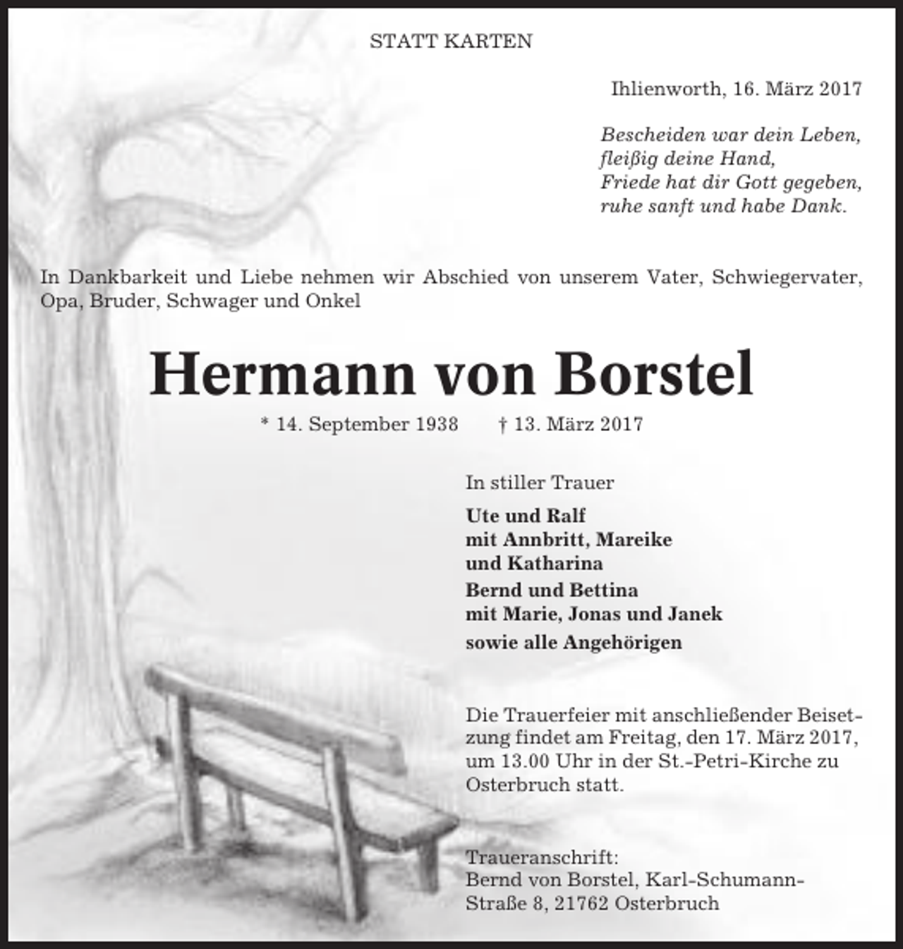 <p>STATT KARTEN<br />Ihlienworth, 16. März 2017<br />Bescheiden war dein Leben,<br />fleißig deine Hand,<br />Friede hat dir Gott gegeben,<br />ruhe sanft und habe Dank.</p><p>In Dankbarkeit und Liebe nehmen wir Abschied von unserem Vater, Schwiegervater,<br />Opa, Bruder, Schwager und Onkel</p><p>Hermann von Borstel<br />* 14. September 1938</p><p>† 13. März 2017<br />In stiller Trauer<br />Ute und Ralf<br />mit Annbritt, Mareike<br />und Katharina<br />Bernd und Bettina<br />mit Marie, Jonas und Janek<br />sowie alle Angehörigen</p><p>Die Trauerfeier mit anschließender Beisetzung findet am Freitag, den 17. März 2017,<br />um 13.00 Uhr in der St.-Petri-Kirche zu<br />Osterbruch statt.</p><p>Traueranschrift:<br />Bernd von Borstel, Karl-SchumannStraße 8, 21762 Osterbruch</p>