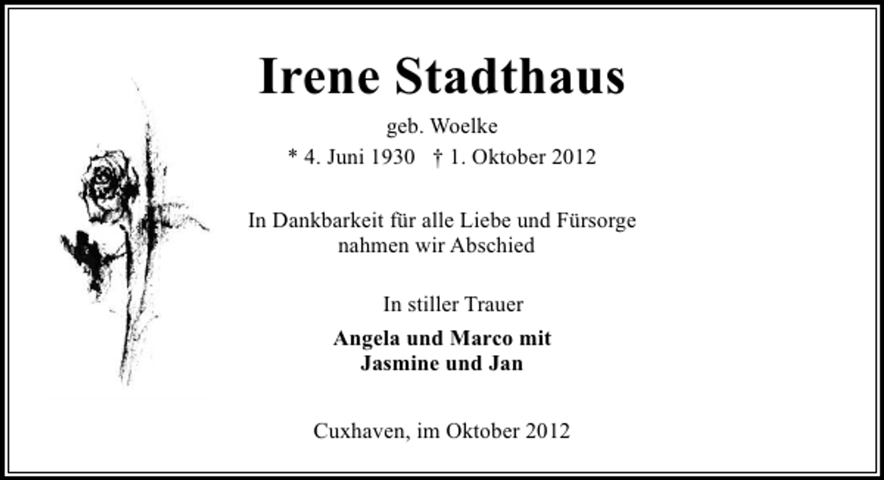 <p>Irene Stadthaus<br />geb. Woelke<br />* 4. Juni 1930 † 1. Oktober 2012<br />In Dankbarkeit für alle Liebe und Fürsorge<br />nahmen wir Abschied<br />In stiller Trauer<br />Angela und Marco mit<br />Jasmine und Jan<br />Cuxhaven, im Oktober 2012</p>