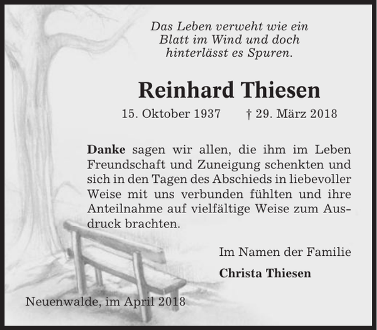 <p>Das Leben verweht wie ein<br />Blatt im Wind und doch<br />hinterlässt es Spuren.</p><p>Reinhard Thiesen<br />15. Oktober 1937</p><p>† 29. März 2018</p><p>Danke sagen wir allen, die ihm im Leben<br />Freundschaft und Zuneigung schenkten und<br />sich in den Tagen des Abschieds in liebevoller<br />Weise mit uns verbunden fühlten und ihre<br />Anteilnahme auf vielfältige Weise zum Ausdruck brachten.<br />Im Namen der Familie<br />Christa Thiesen<br />Neuenwalde, im April 2018</p>